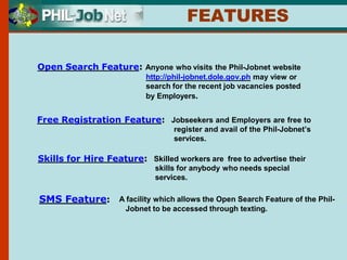 Open Search Feature: Anyone who visits the Phil-Jobnet website
http://phil-jobnet.dole.gov.ph may view or
search for the recent job vacancies posted
by Employers.
Free Registration Feature: Jobseekers and Employers are free to
register and avail of the Phil-Jobnet’s
services.
Skills for Hire Feature: Skilled workers are free to advertise their
skills for anybody who needs special
services.
FEATURES
SMS Feature: A facility which allows the Open Search Feature of the Phil-
Jobnet to be accessed through texting.
 