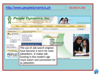 The use of Job search engines
have become a norm for most
jobseekers. It makes job-
hunting in this modern age
much easier and convenient for
as jobseeker.
http://www.peopledynamics.ph SEARCH JOB
 