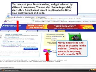 You can post your Rèsumé online, and get selected by
different companies. You can also choose to get daily
alerts thru E-mail about vacant positions tailor-fit to
your qualifications and skills.
All you need to do is to
create an account in the
website. Creating an
account is very easy,
what’s more its FREE.
 