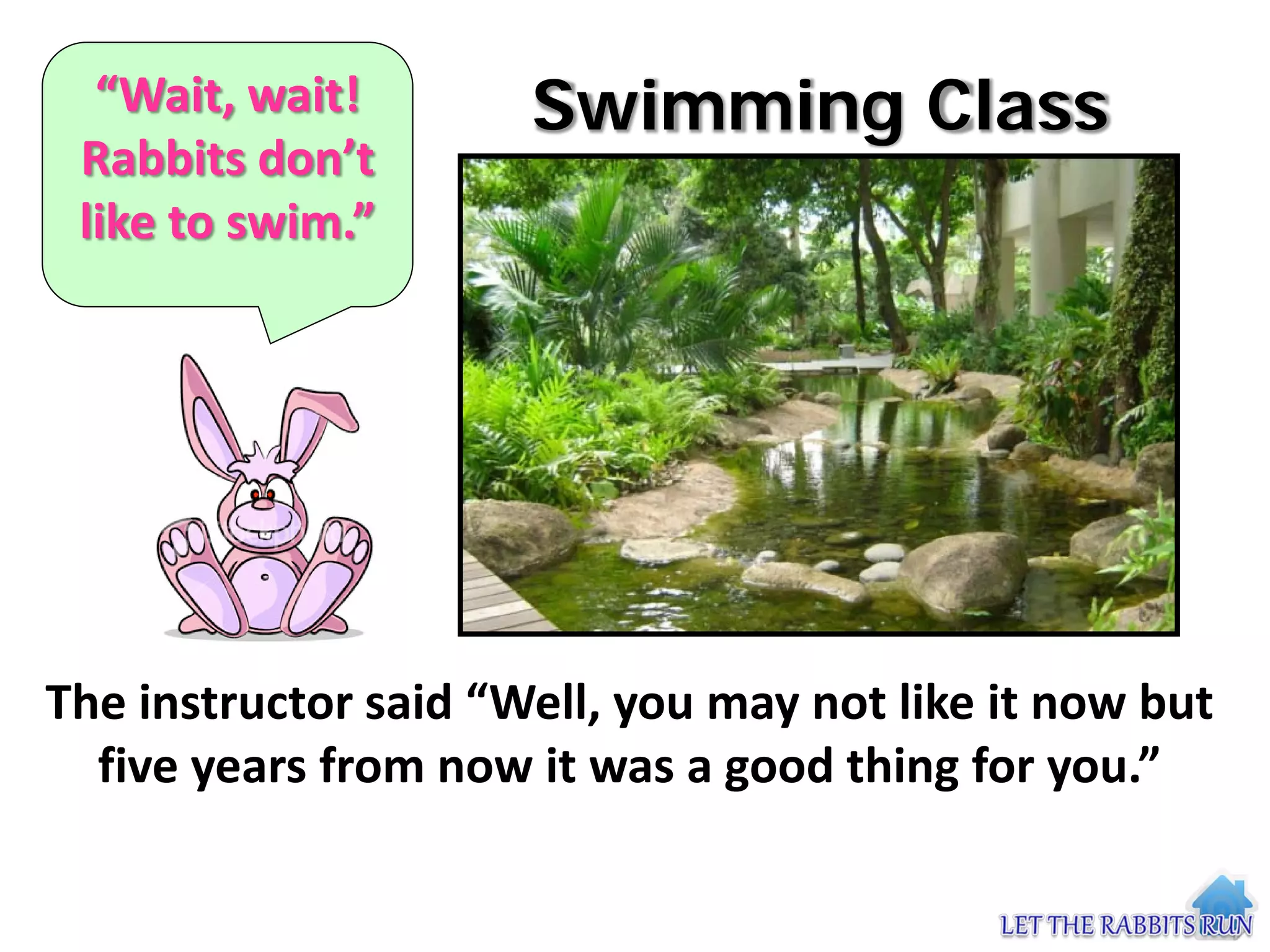 “Wait, wait!        Swimming Class
 Rabbits don’t
 like to swim.”




The instructor said “Well, you may not like it now but
  five years from now it was a good thing for you.”
 