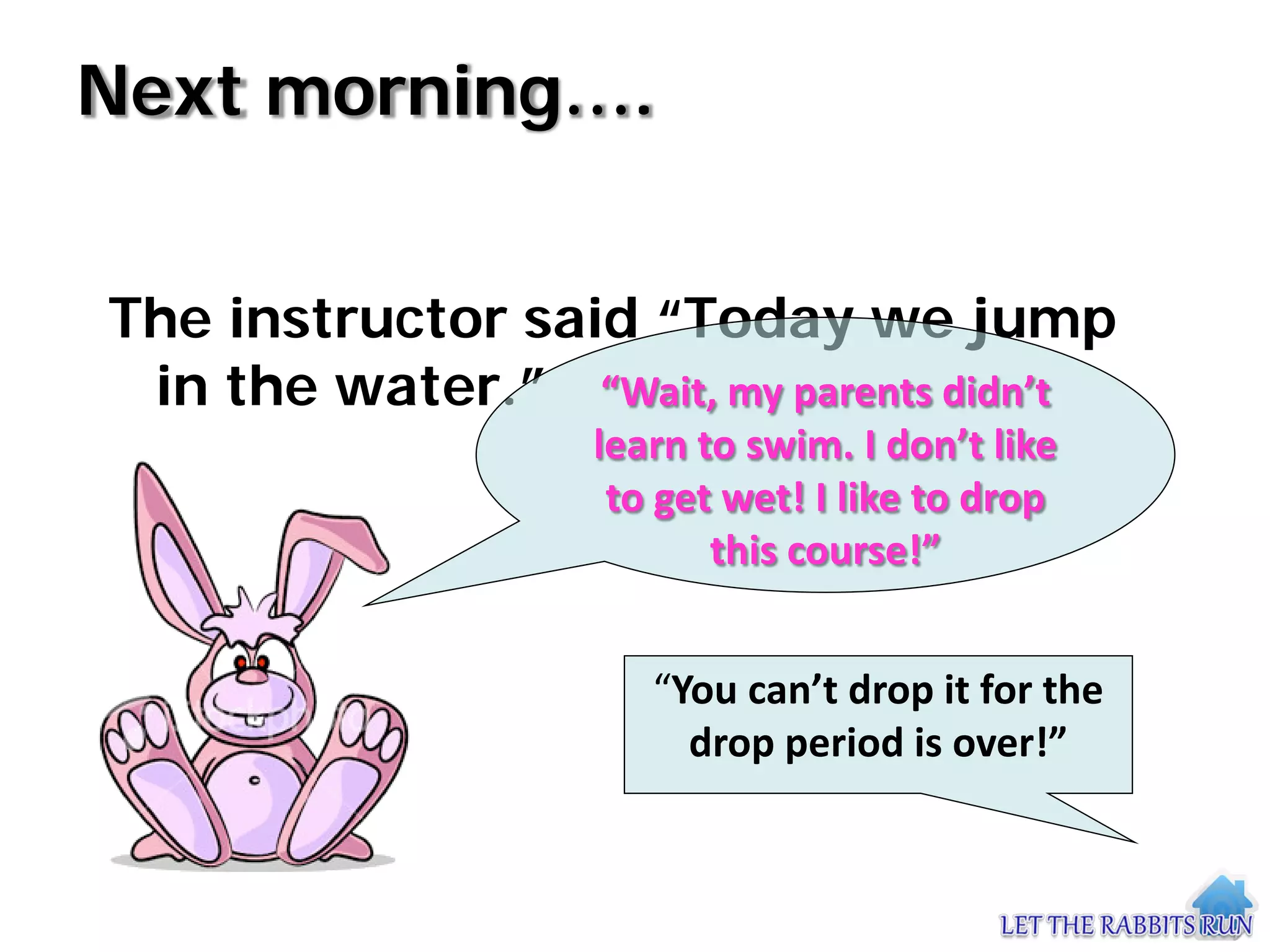 Next morning….


The instructor said “Today we jump
 in the water.” “Wait, my parents didn’t
                   learn to swim. I don’t like
                    to get wet! I like to drop
                          this course!”


                      “You can’t drop it for the
                        drop period is over!”
 
