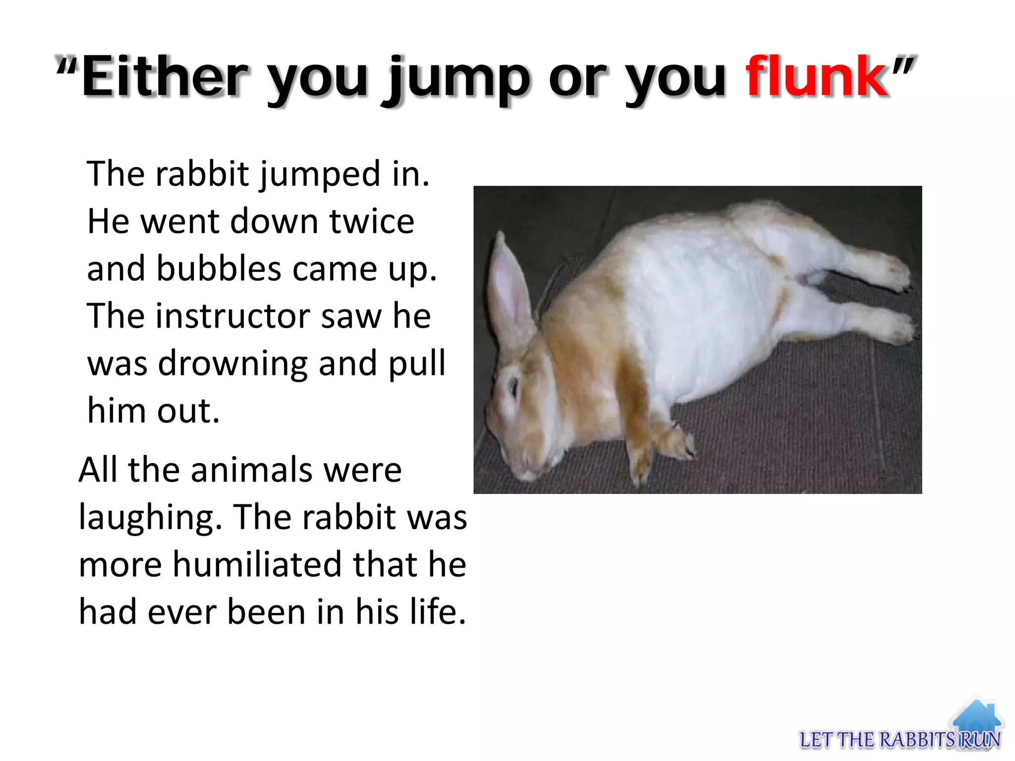 “Either you jump or you flunk”
 The rabbit jumped in.
 He went down twice
 and bubbles came up.
 The instructor saw he
 was drowning and pull
 him out.
All the animals were
laughing. The rabbit was
more humiliated that he
had ever been in his life.
 