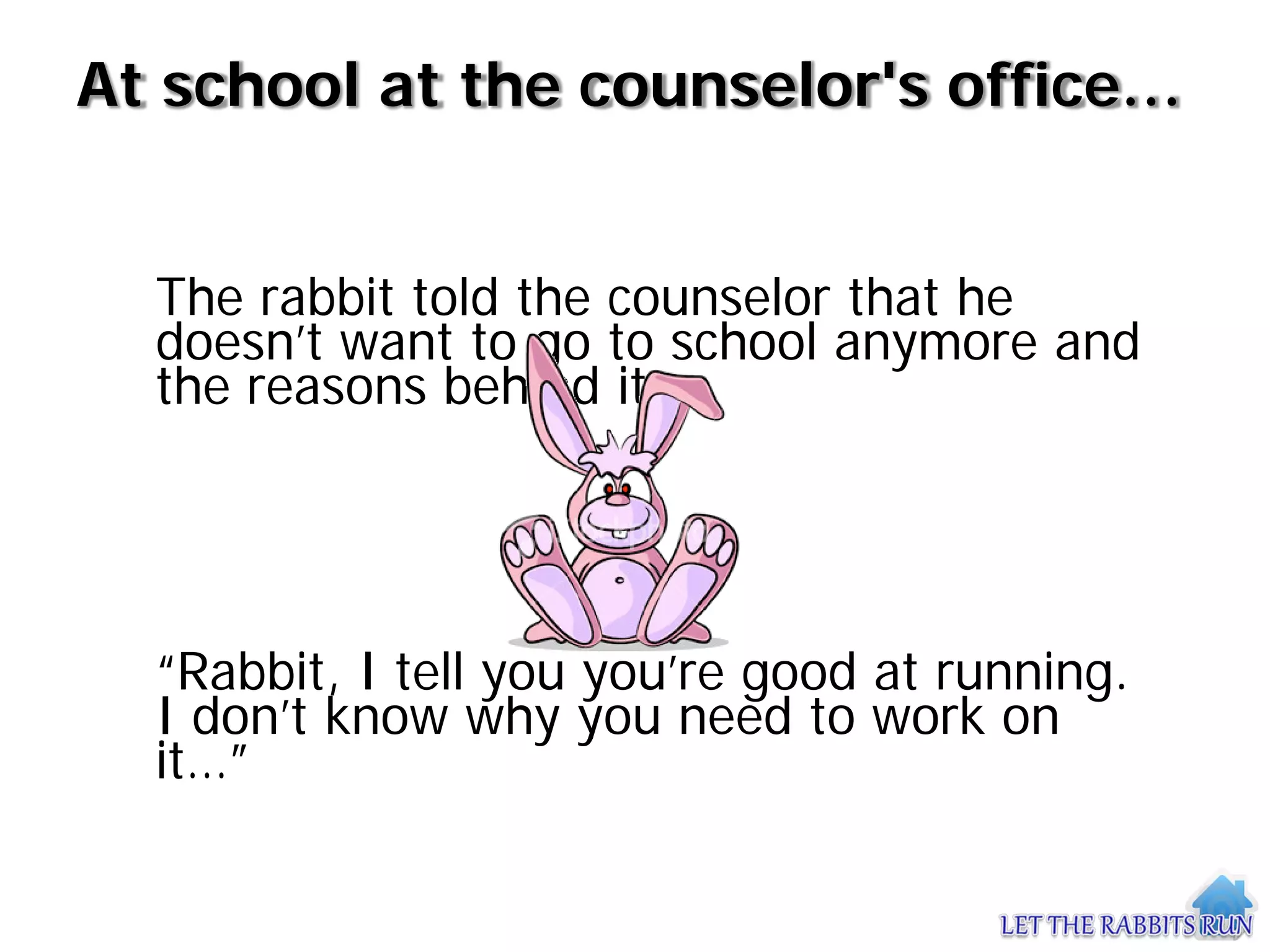 At school at the counselor's office…


  The rabbit told the counselor that he
  doesn’t want to go to school anymore and
  the reasons behind it.




  “Rabbit, I tell you you’re good at running.
  I don’t know why you need to work on
  it…”
 