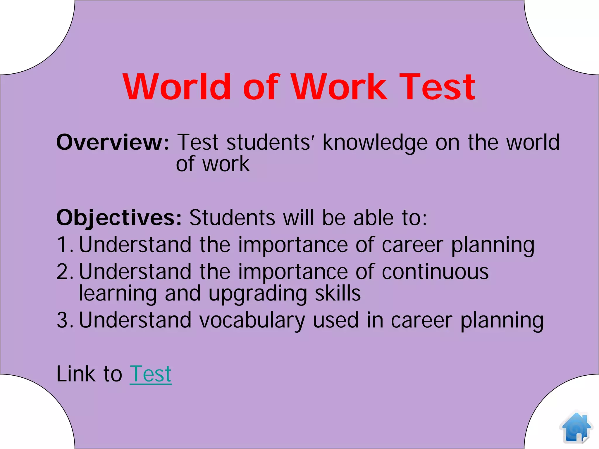 World of Work Test
Overview: Test students’ knowledge on the world
          of work

Objectives: Students will be able to:
1. Understand the importance of career planning
2. Understand the importance of continuous
   learning and upgrading skills
3. Understand vocabulary used in career planning

Link to Test
 
