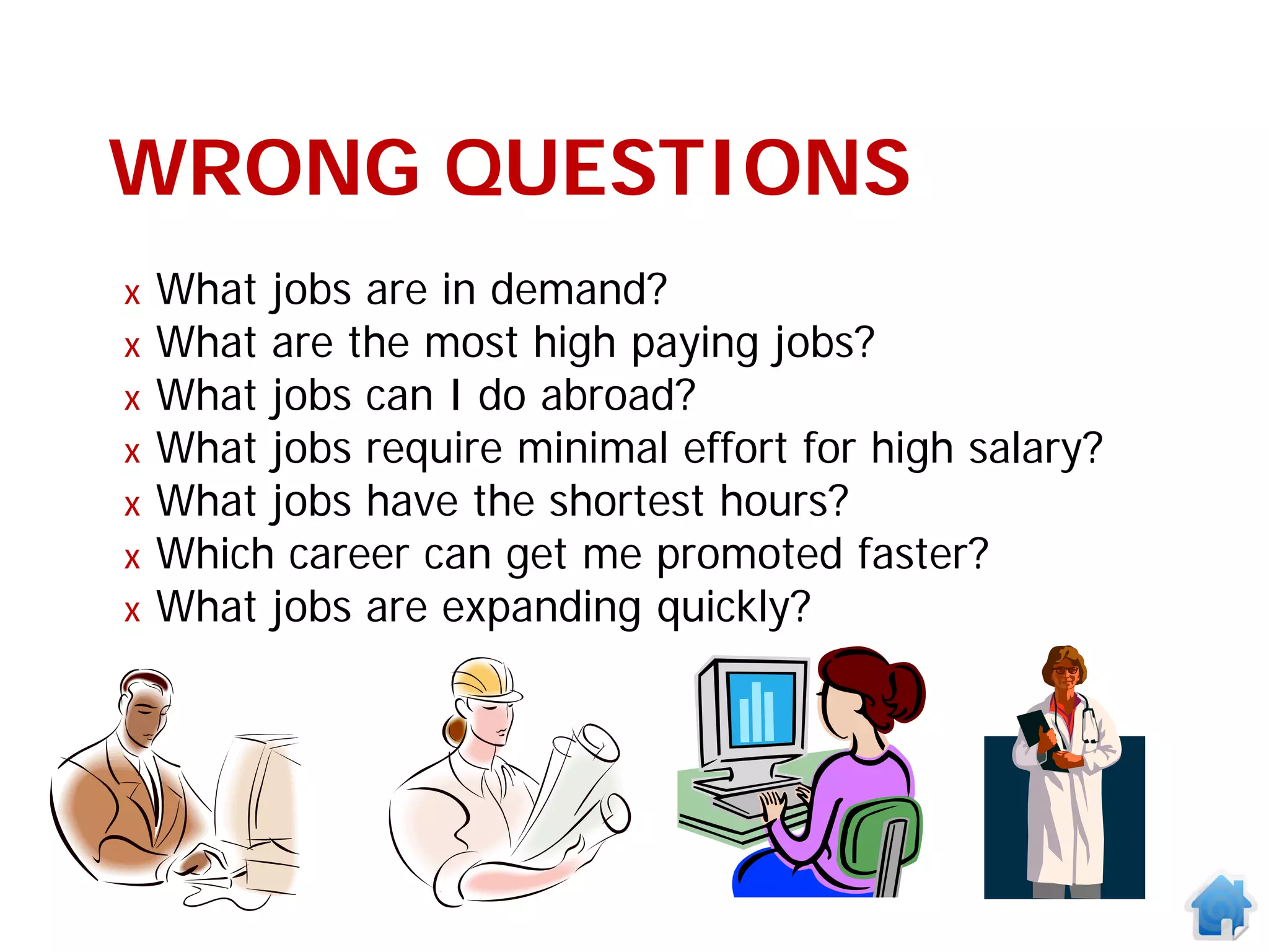 WRONG QUESTIONS
x   What jobs are in demand?
x   What are the most high paying jobs?
x   What jobs can I do abroad?
x   What jobs require minimal effort for high salary?
x   What jobs have the shortest hours?
x   Which career can get me promoted faster?
x   What jobs are expanding quickly?
 