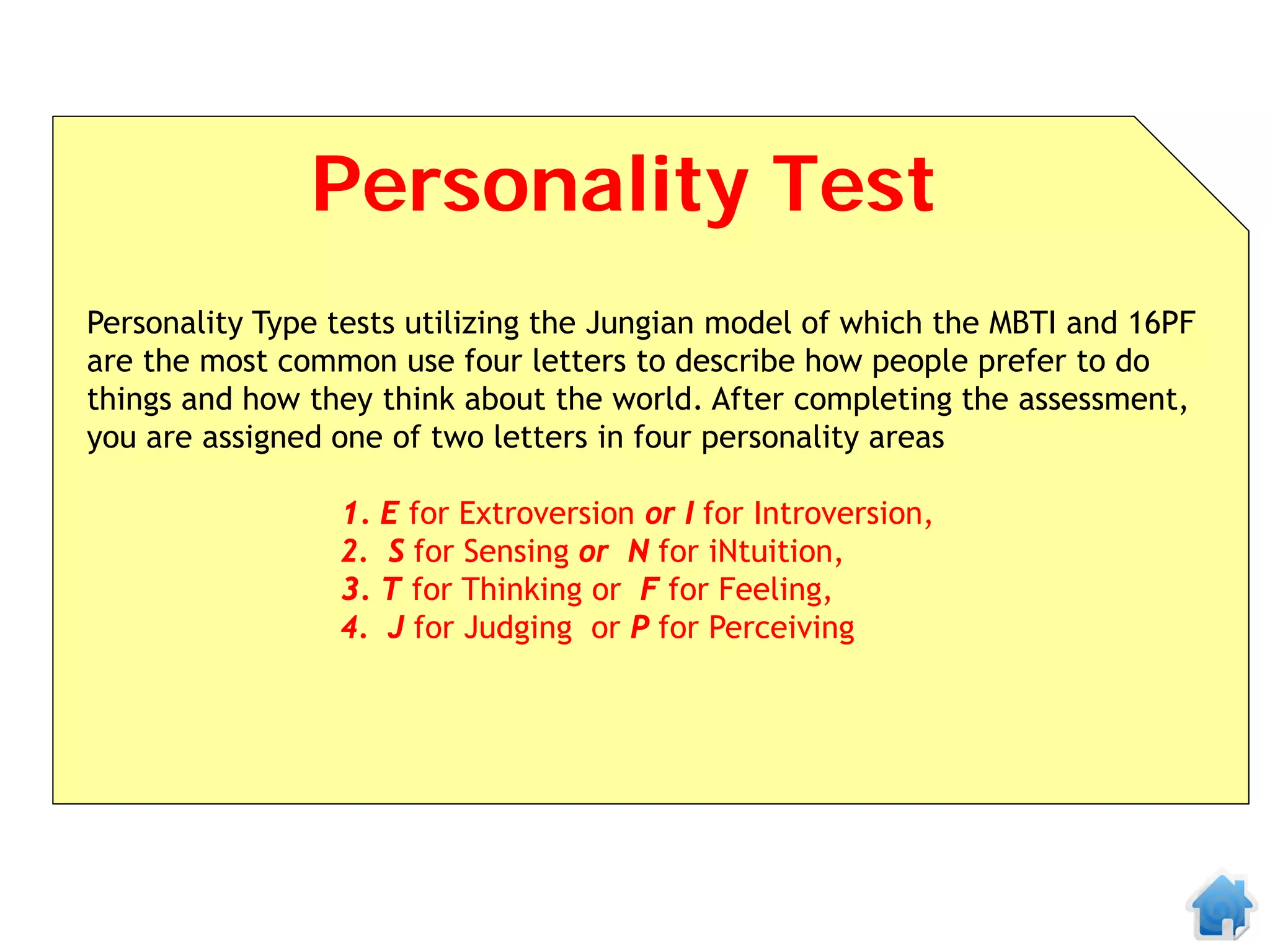Personality Test
Personality Type tests utilizing the Jungian model of which the MBTI and 16PF
are the most common use four letters to describe how people prefer to do
things and how they think about the world. After completing the assessment,
you are assigned one of two letters in four personality areas

                 1. E for Extroversion or I for Introversion,
                 2. S for Sensing or N for iNtuition,
                 3. T for Thinking or F for Feeling,
                 4. J for Judging or P for Perceiving
 