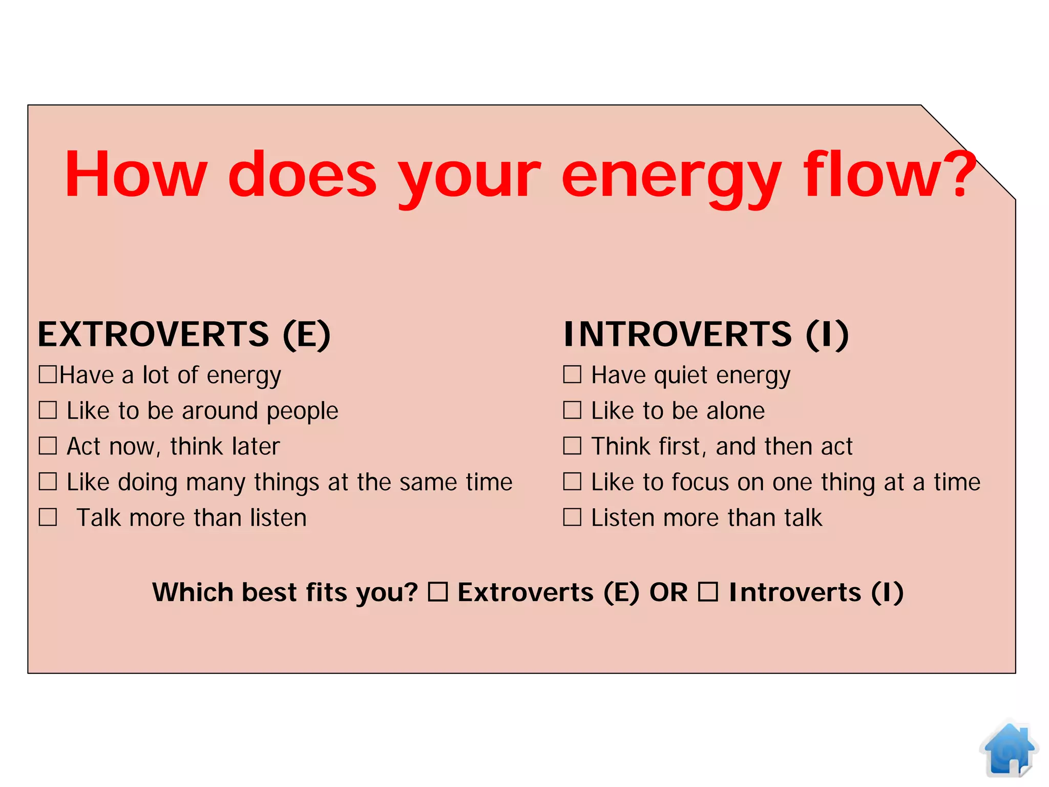 How does your energy flow?

EXTROVERTS (E)                              INTROVERTS (I)
Have a lot of energy                          Have quiet energy
 Like to be around people                     Like to be alone
 Act now, think later                         Think first, and then act
 Like doing many things at the same time      Like to focus on one thing at a time
 Talk more than listen                        Listen more than talk


         Which best fits you?  Extroverts (E) OR  Introverts (I)
 