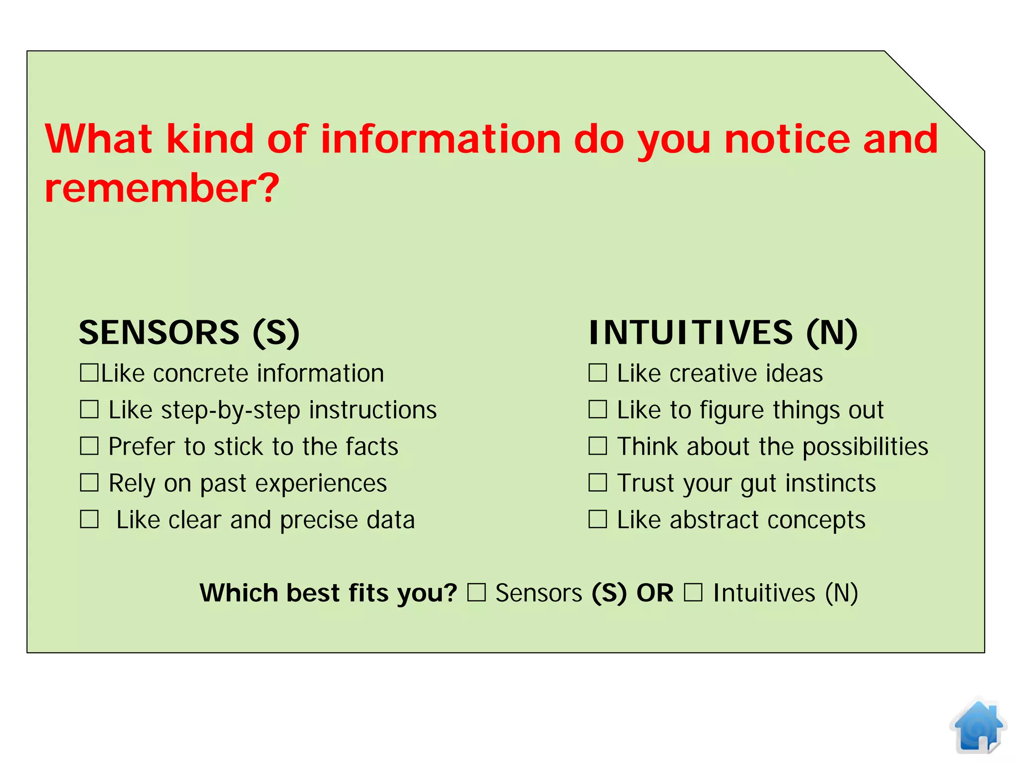 What kind of information do you notice and
remember?


 SENSORS (S)                              INTUITIVES (N)
 Like concrete information                  Like creative ideas
  Like step-by-step instructions            Like to figure things out
  Prefer to stick to the facts              Think about the possibilities
  Rely on past experiences                  Trust your gut instincts
  Like clear and precise data               Like abstract concepts

           Which best fits you?  Sensors (S) OR  Intuitives (N)
 
