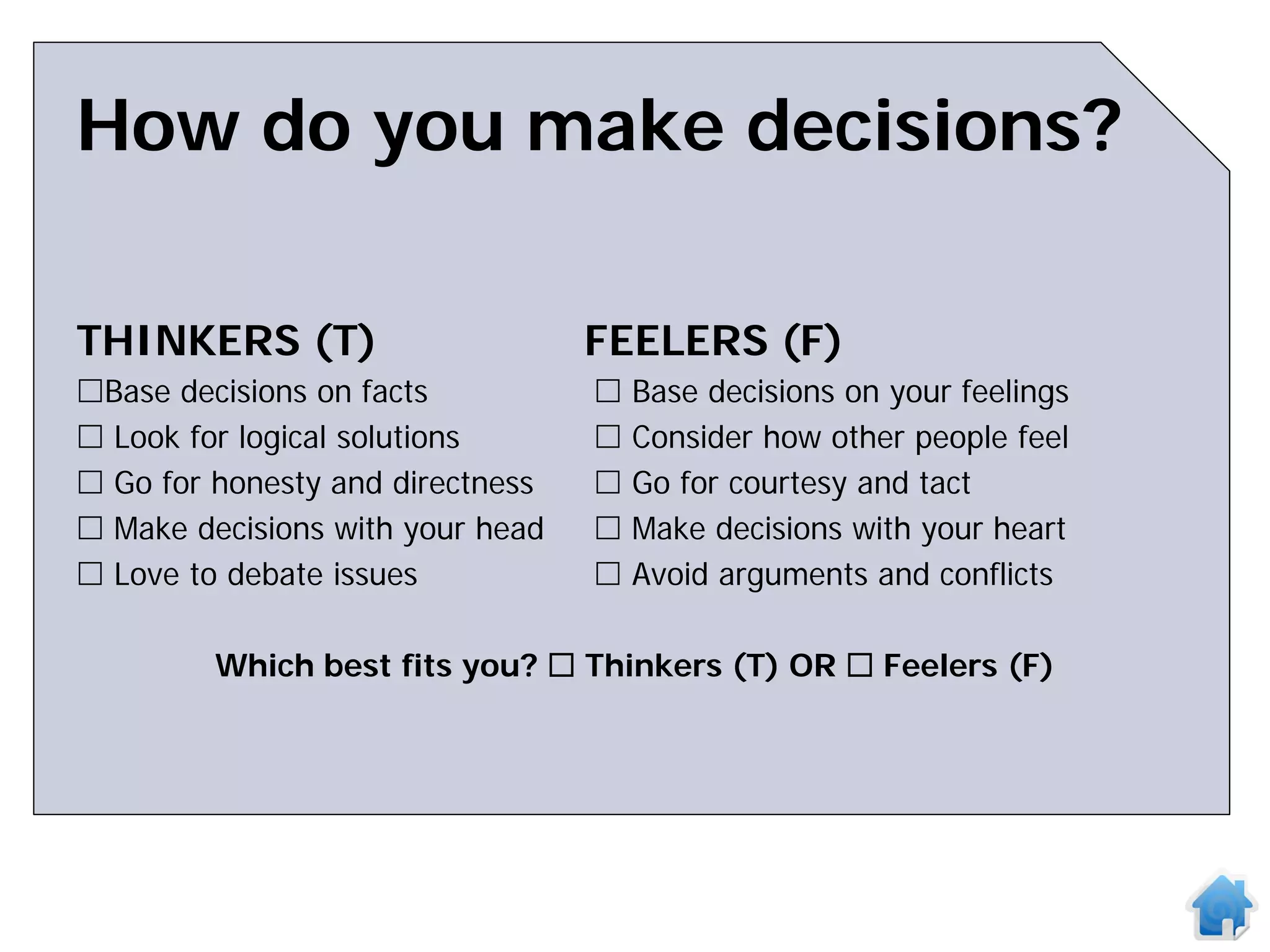 How do you make decisions?

THINKERS (T)                      FEELERS (F)
Base decisions on facts             Base decisions on your feelings
 Look for logical solutions         Consider how other people feel
 Go for honesty and directness      Go for courtesy and tact
 Make decisions with your head      Make decisions with your heart
 Love to debate issues              Avoid arguments and conflicts

         Which best fits you?  Thinkers (T) OR  Feelers (F)
 