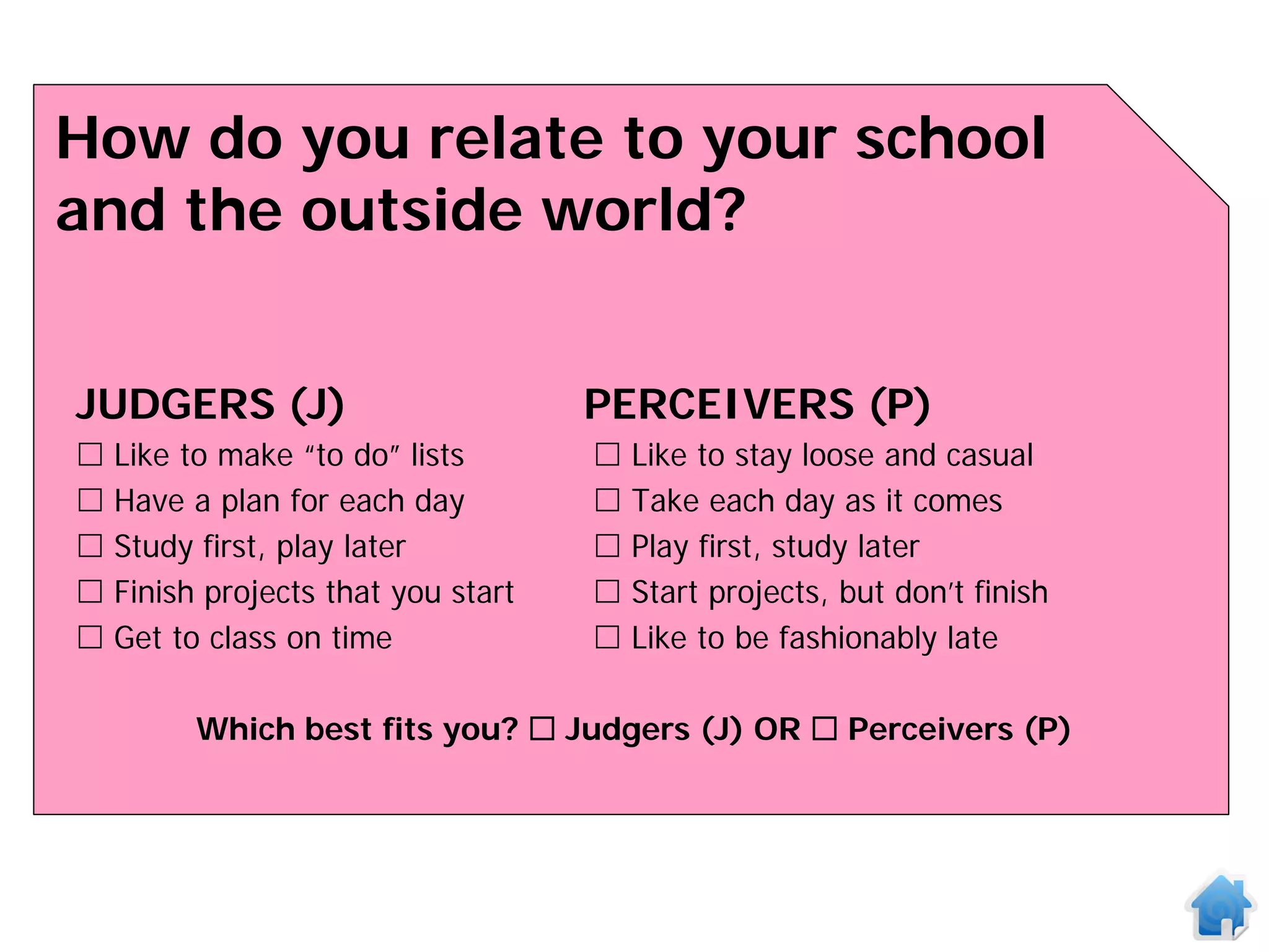 How do you relate to your school
and the outside world?


JUDGERS (J)                        PERCEIVERS (P)
 Like to make “to do” lists          Like to stay loose and casual
 Have a plan for each day            Take each day as it comes
 Study first, play later             Play first, study later
 Finish projects that you start      Start projects, but don’t finish
 Get to class on time                Like to be fashionably late

        Which best fits you?  Judgers (J) OR  Perceivers (P)
 