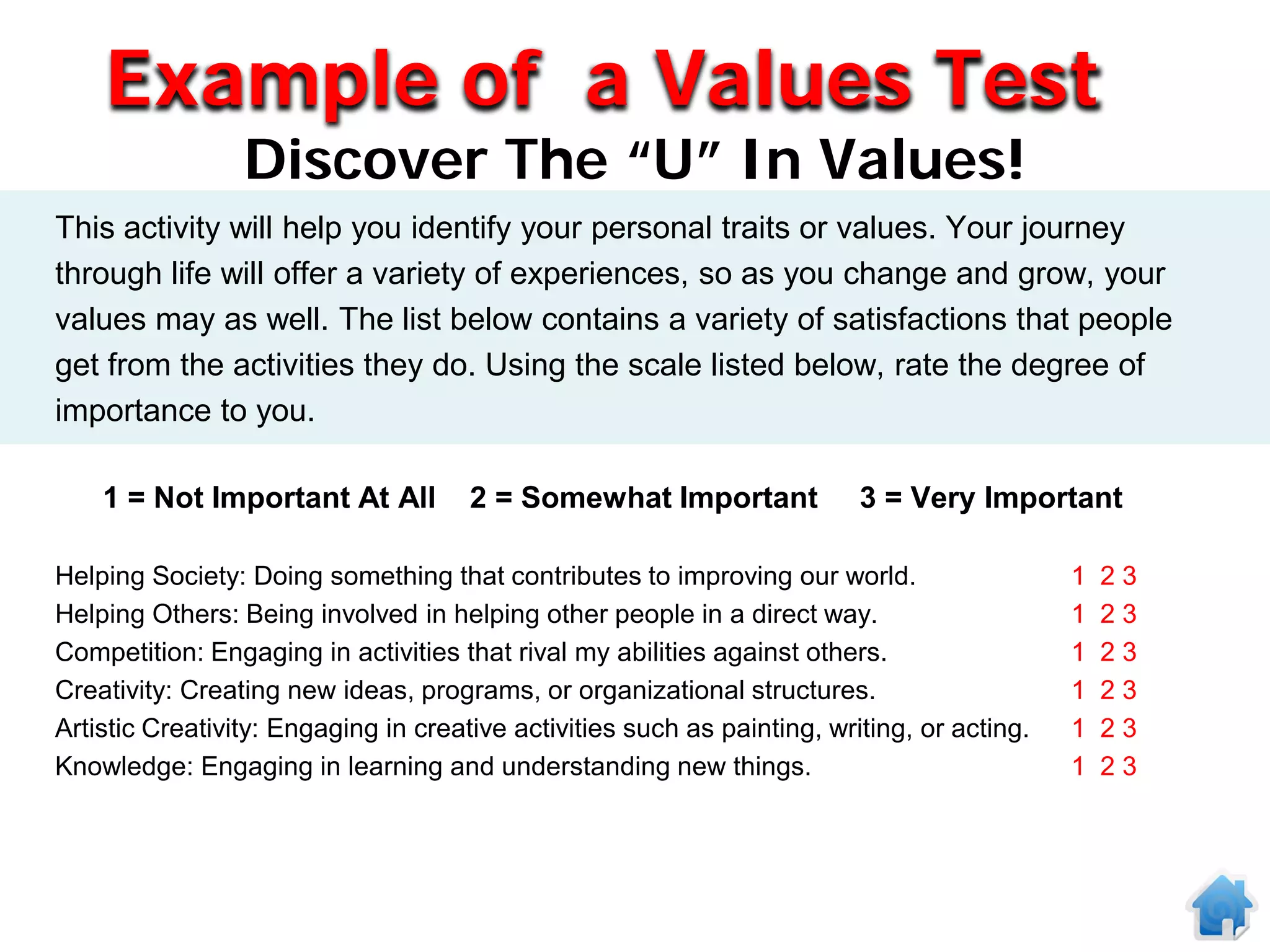 Example of a Values Test
                 Discover The “U” In Values!
This activity will help you identify your personal traits or values. Your journey
through life will offer a variety of experiences, so as you change and grow, your
values may as well. The list below contains a variety of satisfactions that people
get from the activities they do. Using the scale listed below, rate the degree of
importance to you.

    1 = Not Important At All          2 = Somewhat Important              3 = Very Important

Helping Society: Doing something that contributes to improving our world.                    1   23
Helping Others: Being involved in helping other people in a direct way.                      1   23
Competition: Engaging in activities that rival my abilities against others.                  1   23
Creativity: Creating new ideas, programs, or organizational structures.                      1   23
Artistic Creativity: Engaging in creative activities such as painting, writing, or acting.   1   23
Knowledge: Engaging in learning and understanding new things.                                1   23
 