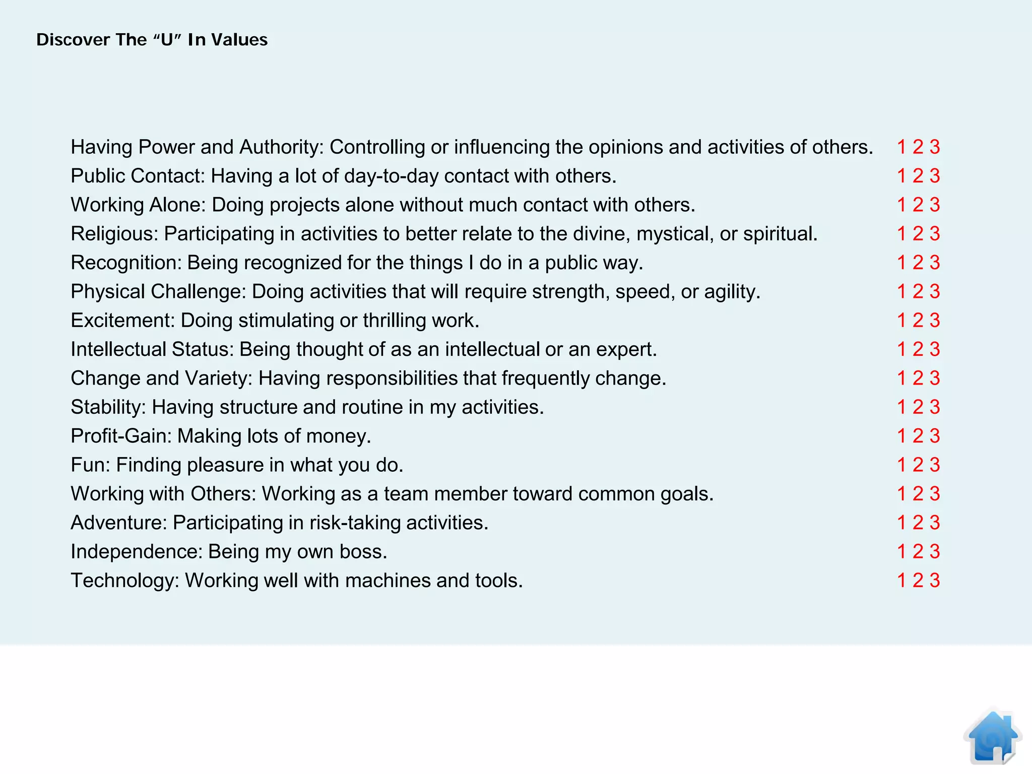 Discover The “U” In Values




   Having Power and Authority: Controlling or influencing the opinions and activities of others.    123
   Public Contact: Having a lot of day-to-day contact with others.                                  123
   Working Alone: Doing projects alone without much contact with others.                            123
   Religious: Participating in activities to better relate to the divine, mystical, or spiritual.   123
   Recognition: Being recognized for the things I do in a public way.                               123
   Physical Challenge: Doing activities that will require strength, speed, or agility.              123
   Excitement: Doing stimulating or thrilling work.                                                 123
   Intellectual Status: Being thought of as an intellectual or an expert.                           123
   Change and Variety: Having responsibilities that frequently change.                              123
   Stability: Having structure and routine in my activities.                                        123
   Profit-Gain: Making lots of money.                                                               123
   Fun: Finding pleasure in what you do.                                                            123
   Working with Others: Working as a team member toward common goals.                               123
   Adventure: Participating in risk-taking activities.                                              123
   Independence: Being my own boss.                                                                 123
   Technology: Working well with machines and tools.                                                123
 