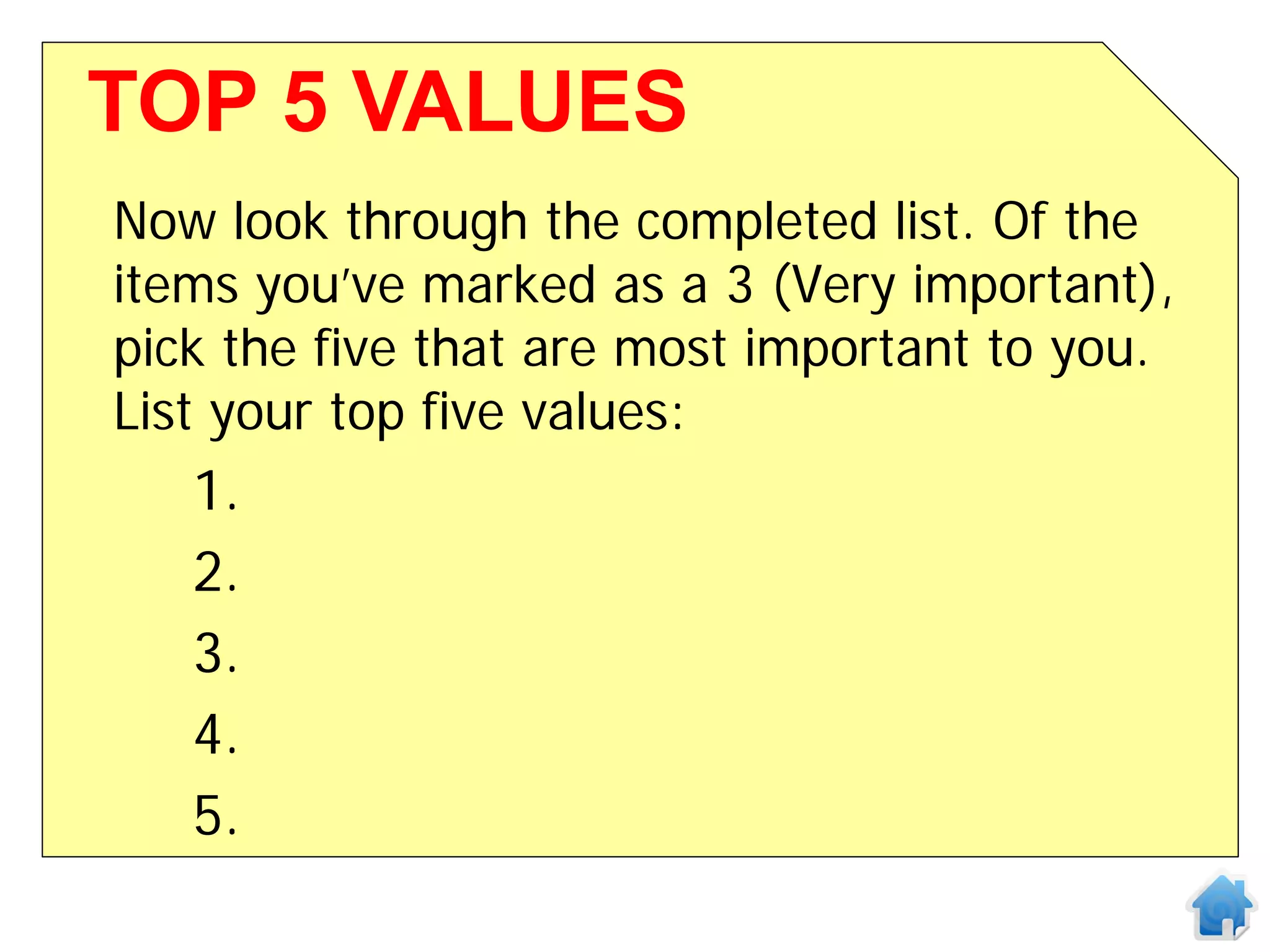 TOP 5 VALUES
Now look through the completed list. Of the
items you’ve marked as a 3 (Very important),
pick the five that are most important to you.
List your top five values:
   1.
   2.
   3.
   4.
   5.
 