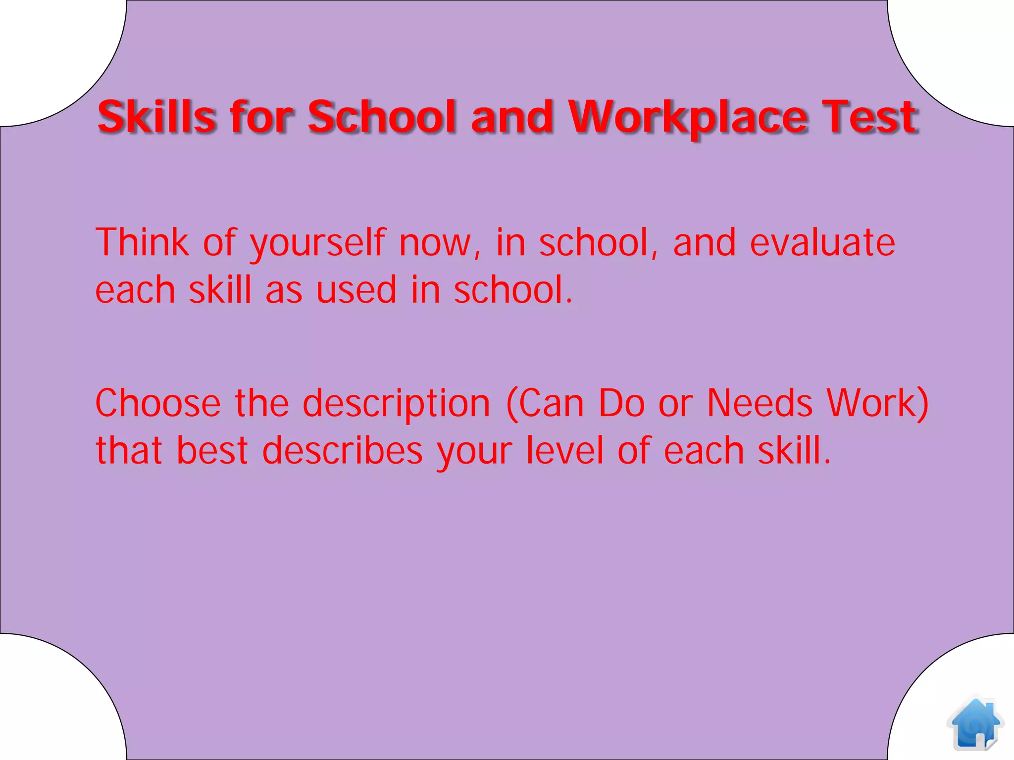 Skills for School and Workplace Test

Think of yourself now, in school, and evaluate
each skill as used in school.

Choose the description (Can Do or Needs Work)
that best describes your level of each skill.
 