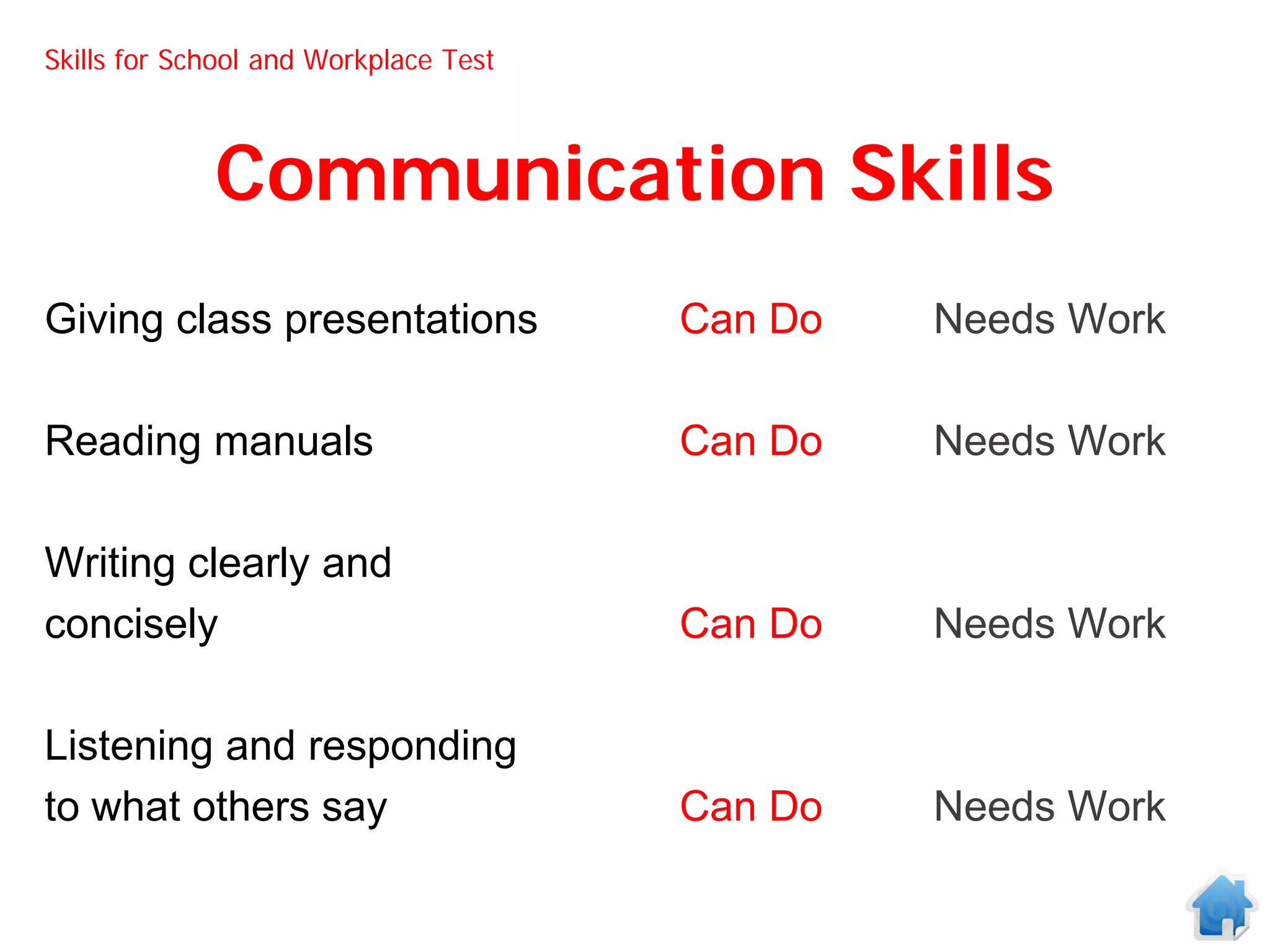 Skills for School and Workplace Test



             Communication Skills
Giving class presentations             Can Do   Needs Work

Reading manuals                        Can Do   Needs Work

Writing clearly and
concisely                              Can Do   Needs Work

Listening and responding
to what others say                     Can Do   Needs Work
 