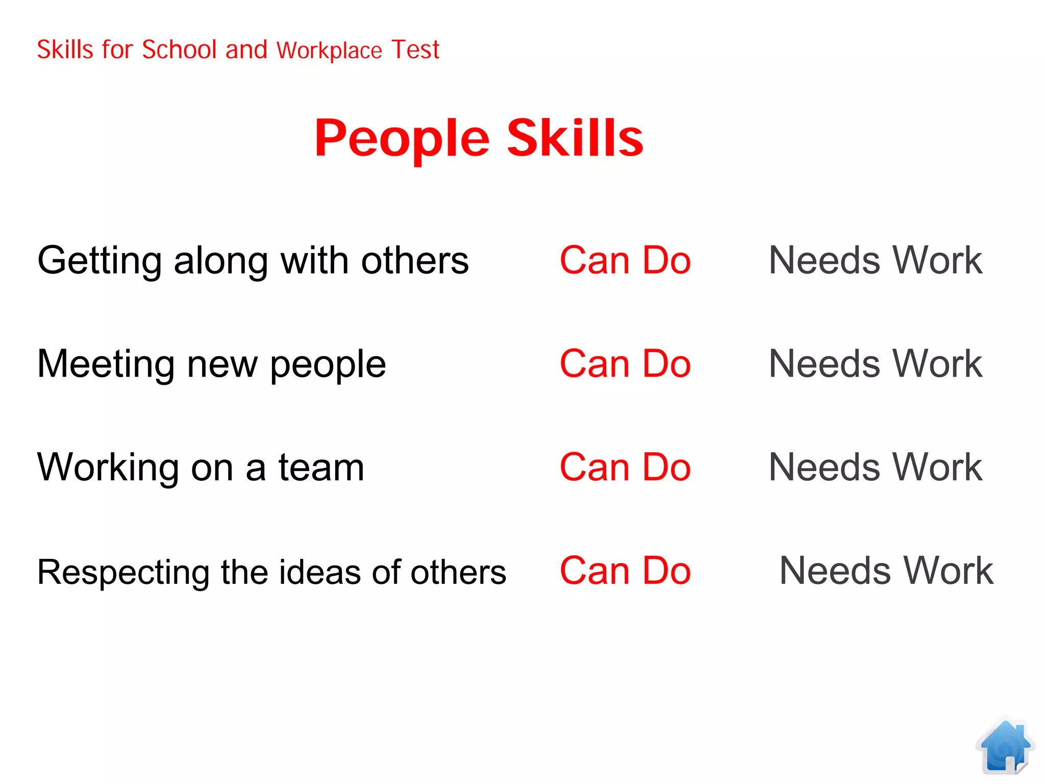 Skills for School and Workplace Test


                        People Skills

Getting along with others              Can Do   Needs Work

Meeting new people                     Can Do   Needs Work

Working on a team                      Can Do   Needs Work

Respecting the ideas of others         Can Do   Needs Work
 