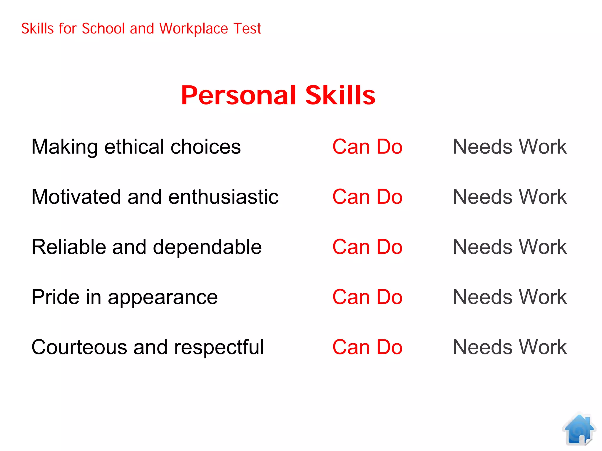 Skills for School and Workplace Test



                       Personal Skills
 Making ethical choices                Can Do   Needs Work

 Motivated and enthusiastic            Can Do   Needs Work

 Reliable and dependable               Can Do   Needs Work

 Pride in appearance                   Can Do   Needs Work

 Courteous and respectful              Can Do   Needs Work
 