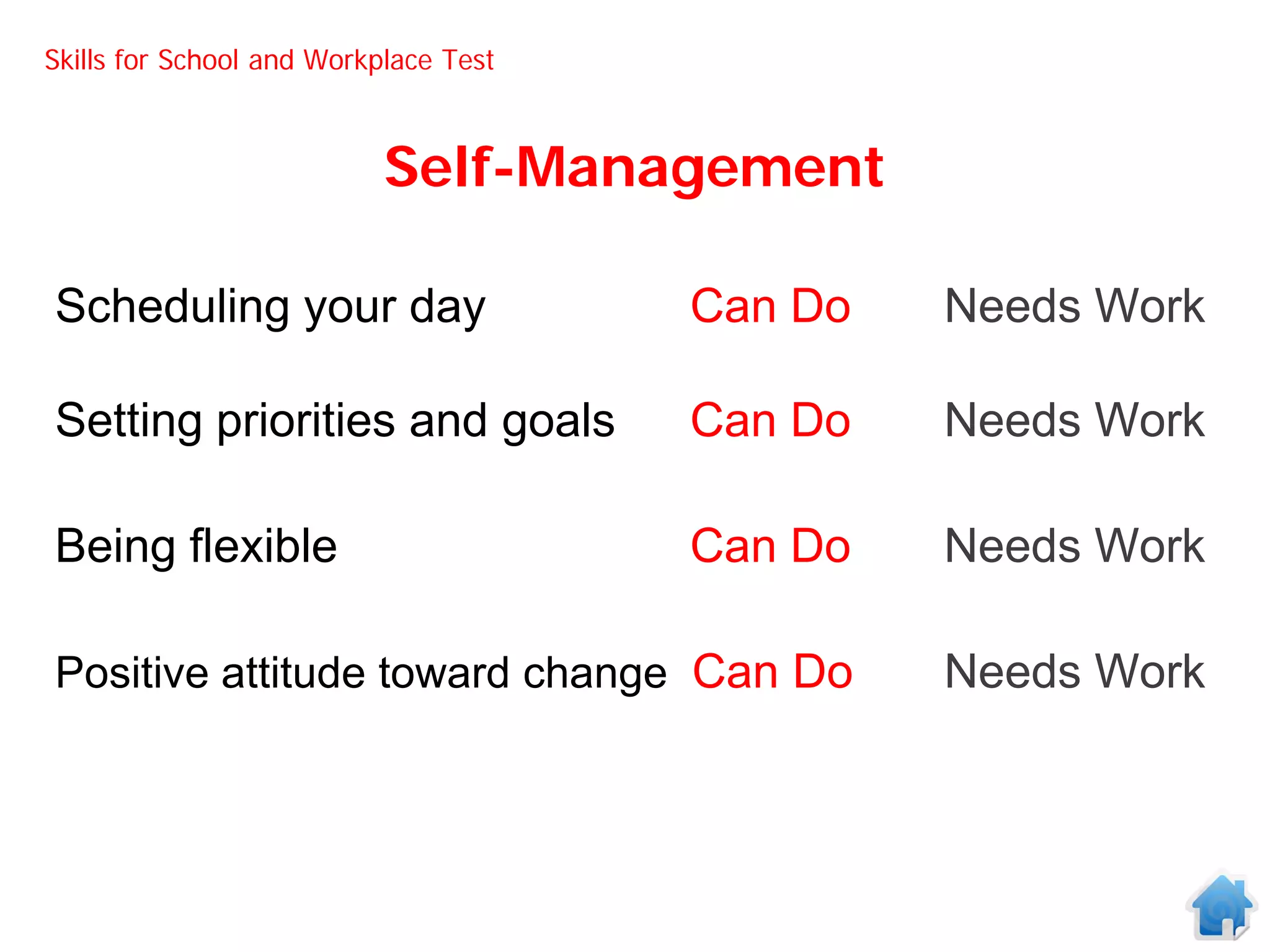 Skills for School and Workplace Test



                           Self-Management

Scheduling your day                    Can Do   Needs Work

Setting priorities and goals           Can Do   Needs Work

Being flexible                         Can Do   Needs Work

Positive attitude toward change Can Do          Needs Work
 