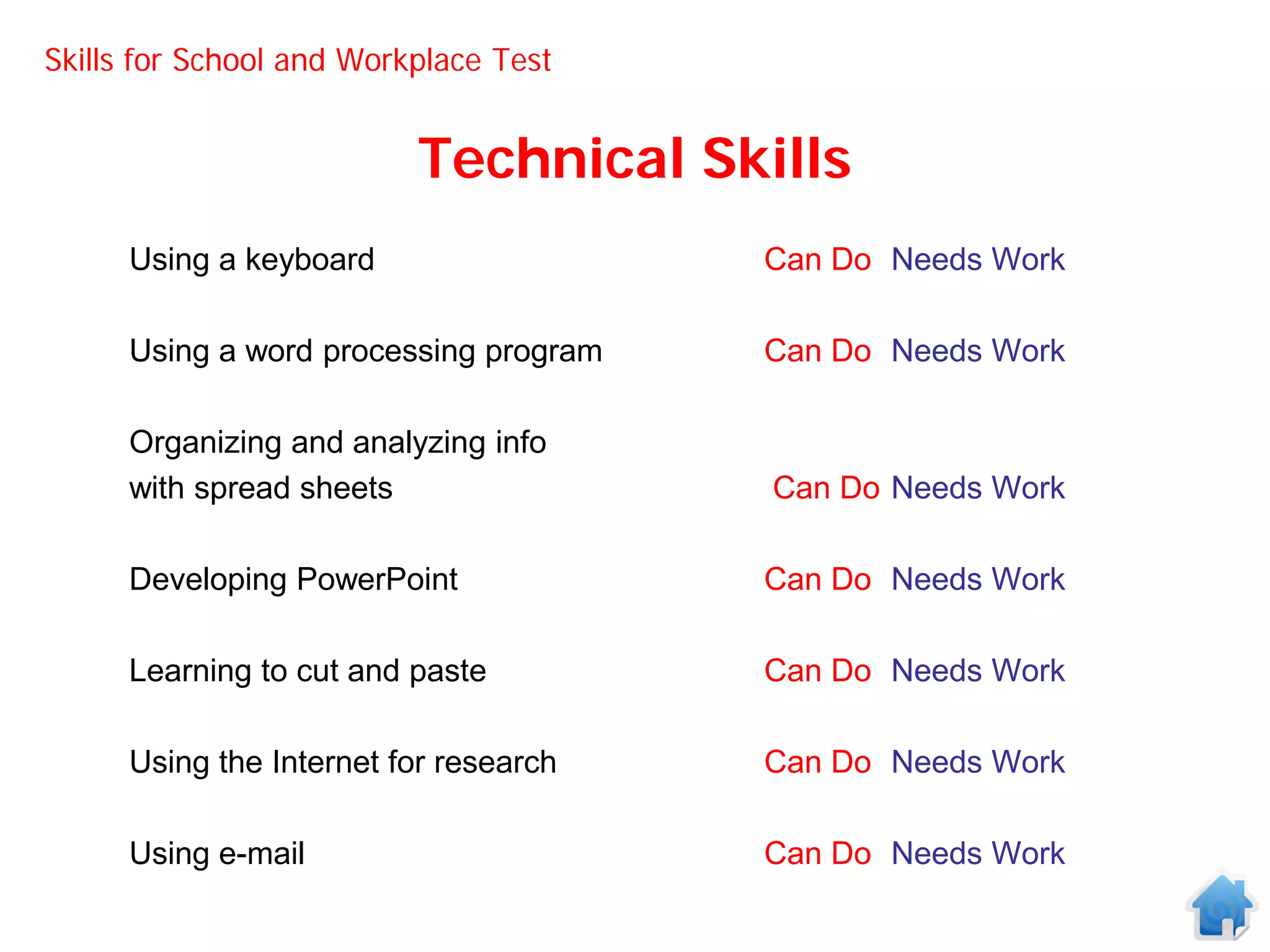 Skills for School and Workplace Test


                          Technical Skills
      Using a keyboard                  Can Do Needs Work

      Using a word processing program   Can Do Needs Work

      Organizing and analyzing info
      with spread sheets                Can Do Needs Work

      Developing PowerPoint             Can Do Needs Work

      Learning to cut and paste         Can Do Needs Work

      Using the Internet for research   Can Do Needs Work

      Using e-mail                      Can Do Needs Work
 