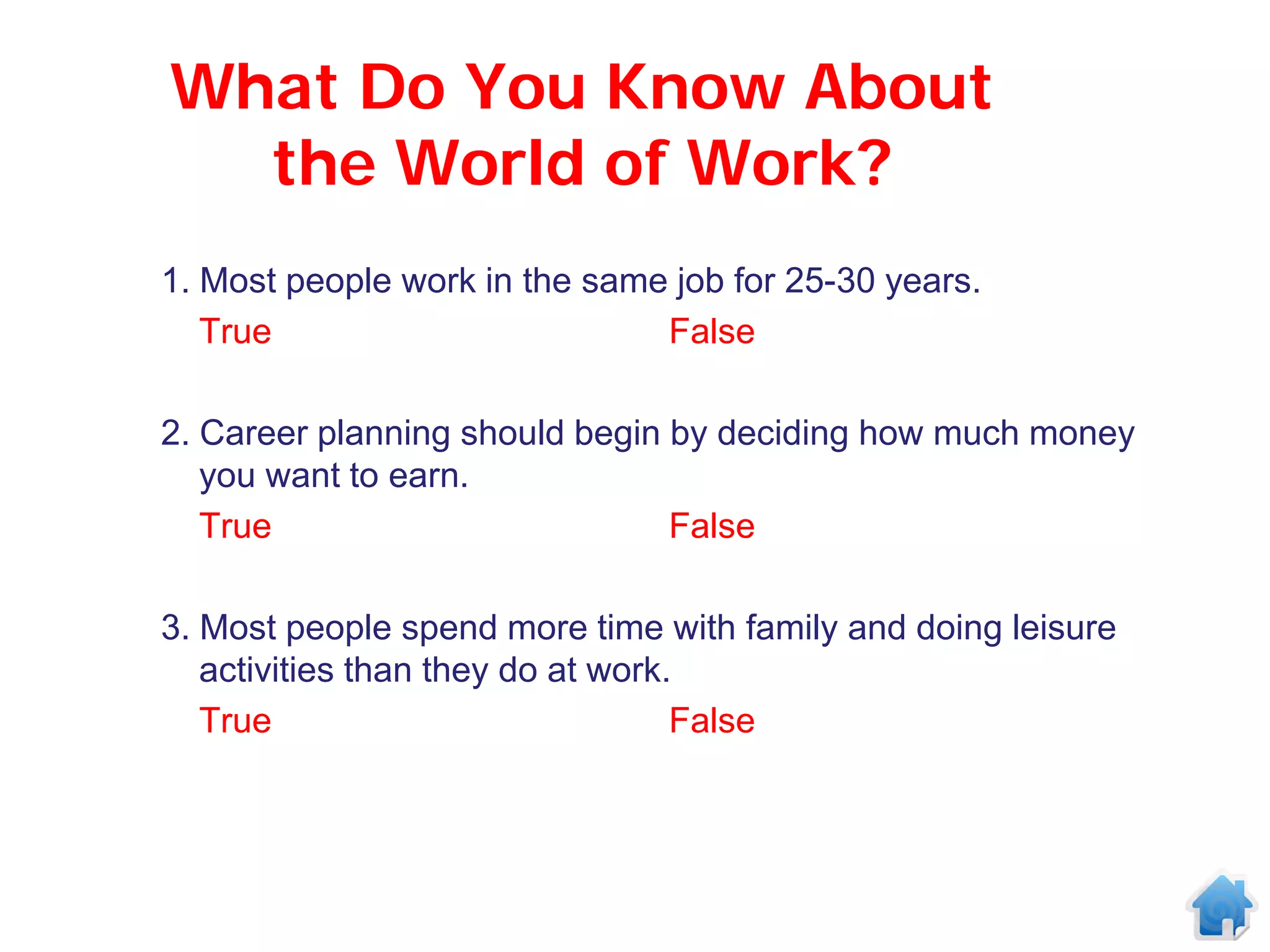 What Do You Know About
  the World of Work?
1. Most people work in the same job for 25-30 years.
   True                        False

2. Career planning should begin by deciding how much money
   you want to earn.
   True                         False

3. Most people spend more time with family and doing leisure
   activities than they do at work.
   True                            False
 