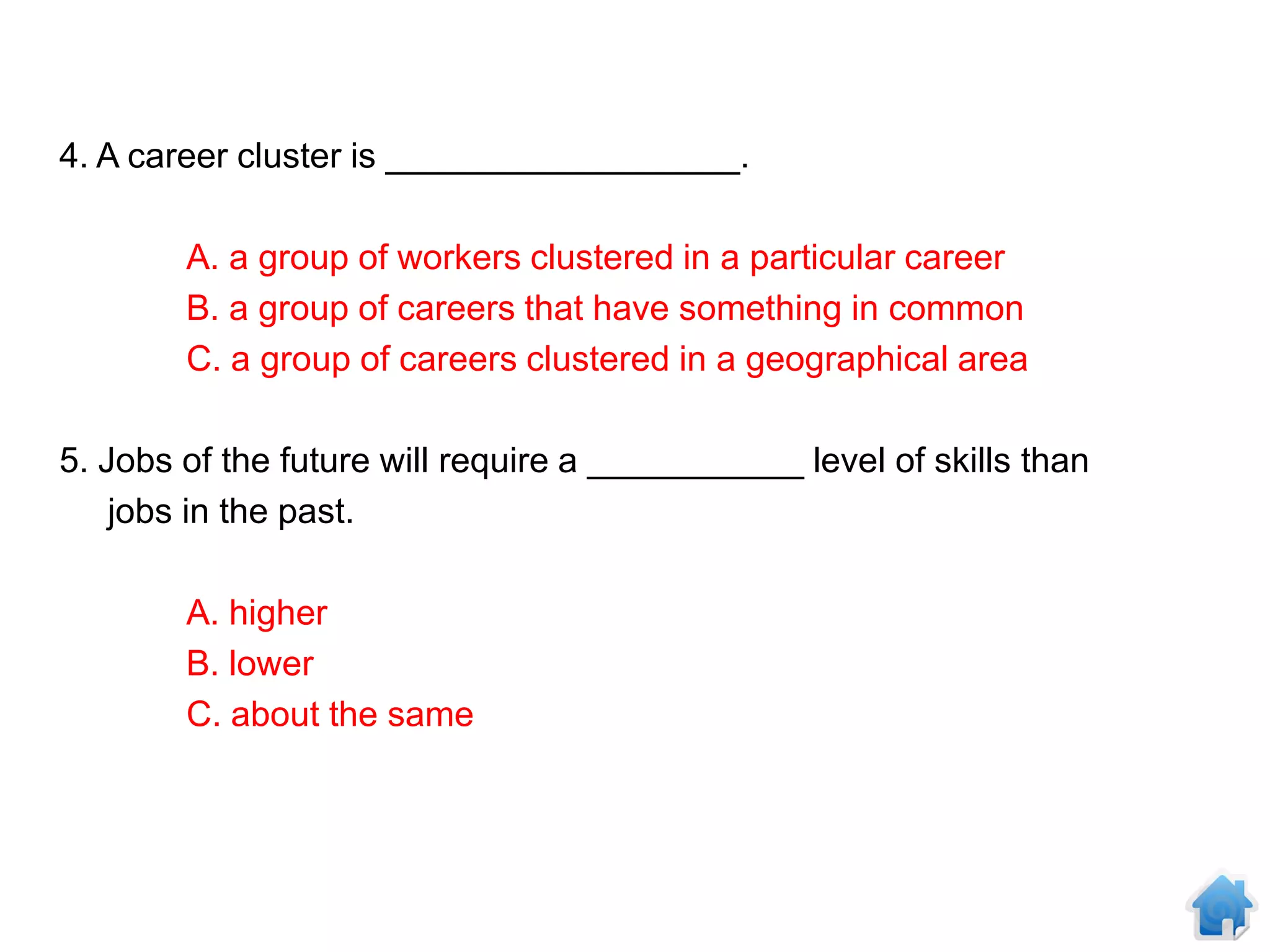 4. A career cluster is __________________.

        A. a group of workers clustered in a particular career
        B. a group of careers that have something in common
        C. a group of careers clustered in a geographical area

5. Jobs of the future will require a ___________ level of skills than
    jobs in the past.

        A. higher
        B. lower
        C. about the same
 