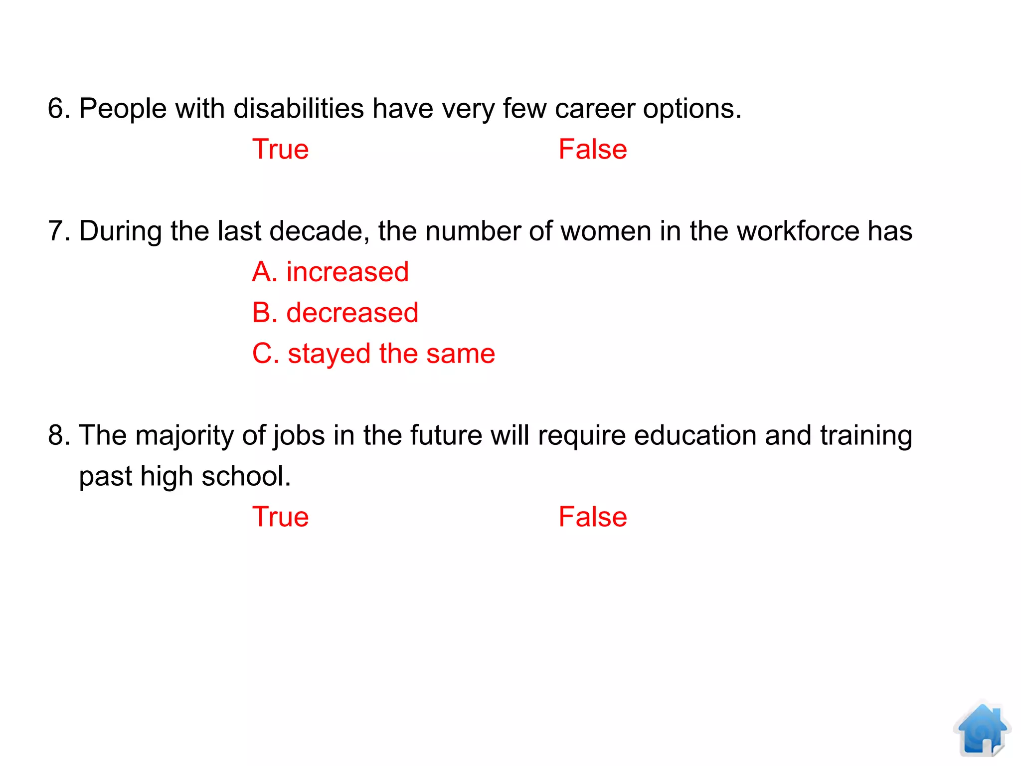 6. People with disabilities have very few career options.
                True                      False

7. During the last decade, the number of women in the workforce has
                 A. increased
                 B. decreased
                 C. stayed the same

8. The majority of jobs in the future will require education and training
   past high school.
                 True                        False
 