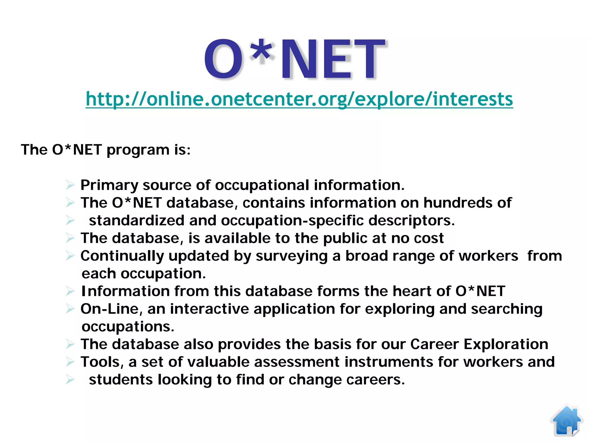 O*NET
       http://online.onetcenter.org/explore/interests

The O*NET program is:

      Primary source of occupational information.
      The O*NET database, contains information on hundreds of
      standardized and occupation-specific descriptors.
      The database, is available to the public at no cost
      Continually updated by surveying a broad range of workers from
       each occupation.
      Information from this database forms the heart of O*NET
      On-Line, an interactive application for exploring and searching
       occupations.
      The database also provides the basis for our Career Exploration
      Tools, a set of valuable assessment instruments for workers and
      students looking to find or change careers.
 