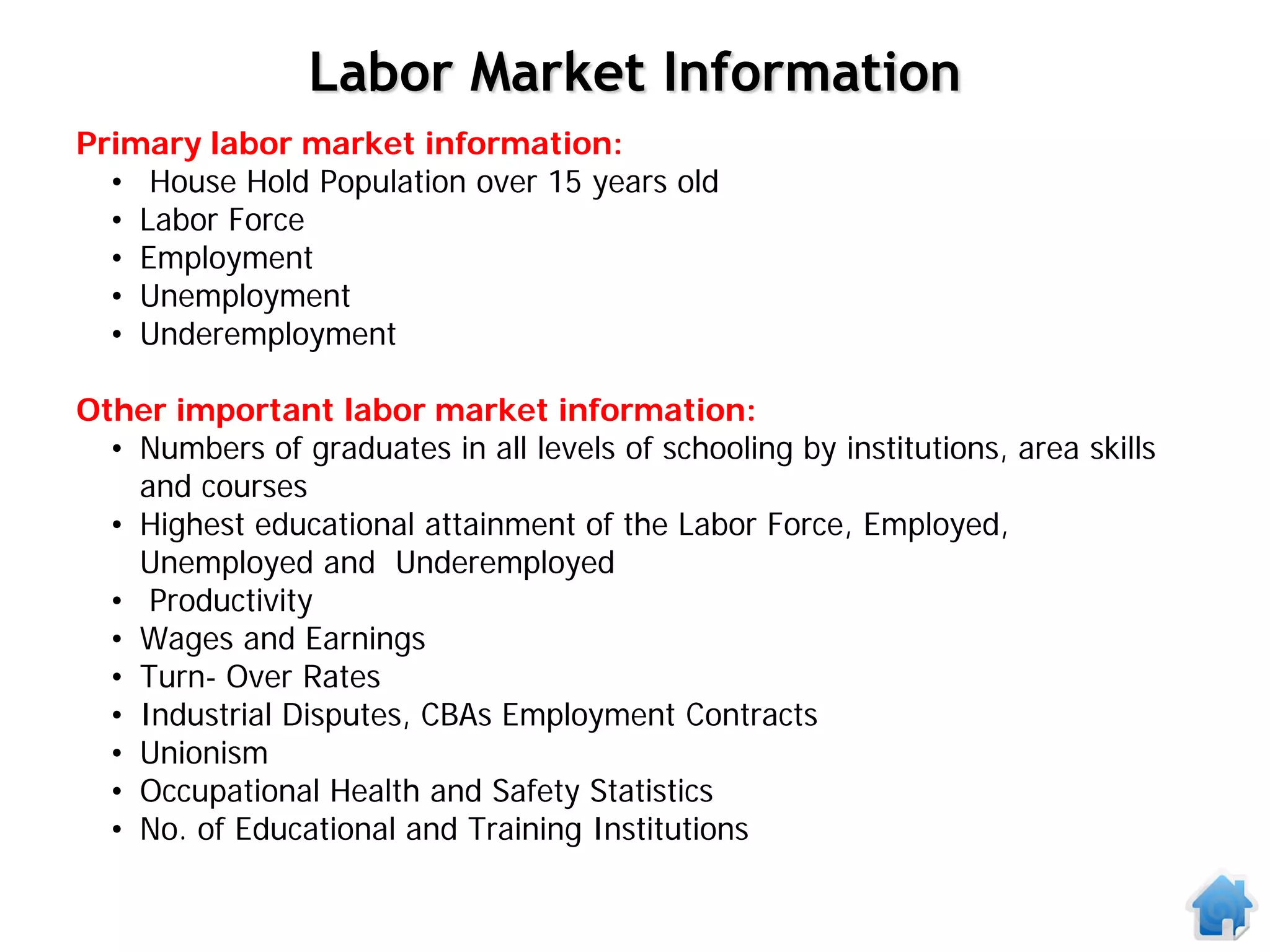 Labor Market Information
Primary labor market information:
  • House Hold Population over 15 years old
  • Labor Force
  • Employment
  • Unemployment
  • Underemployment

Other important labor market information:
  • Numbers of graduates in all levels of schooling by institutions, area skills
    and courses
  • Highest educational attainment of the Labor Force, Employed,
    Unemployed and Underemployed
  • Productivity
  • Wages and Earnings
  • Turn- Over Rates
  • Industrial Disputes, CBAs Employment Contracts
  • Unionism
  • Occupational Health and Safety Statistics
  • No. of Educational and Training Institutions
 