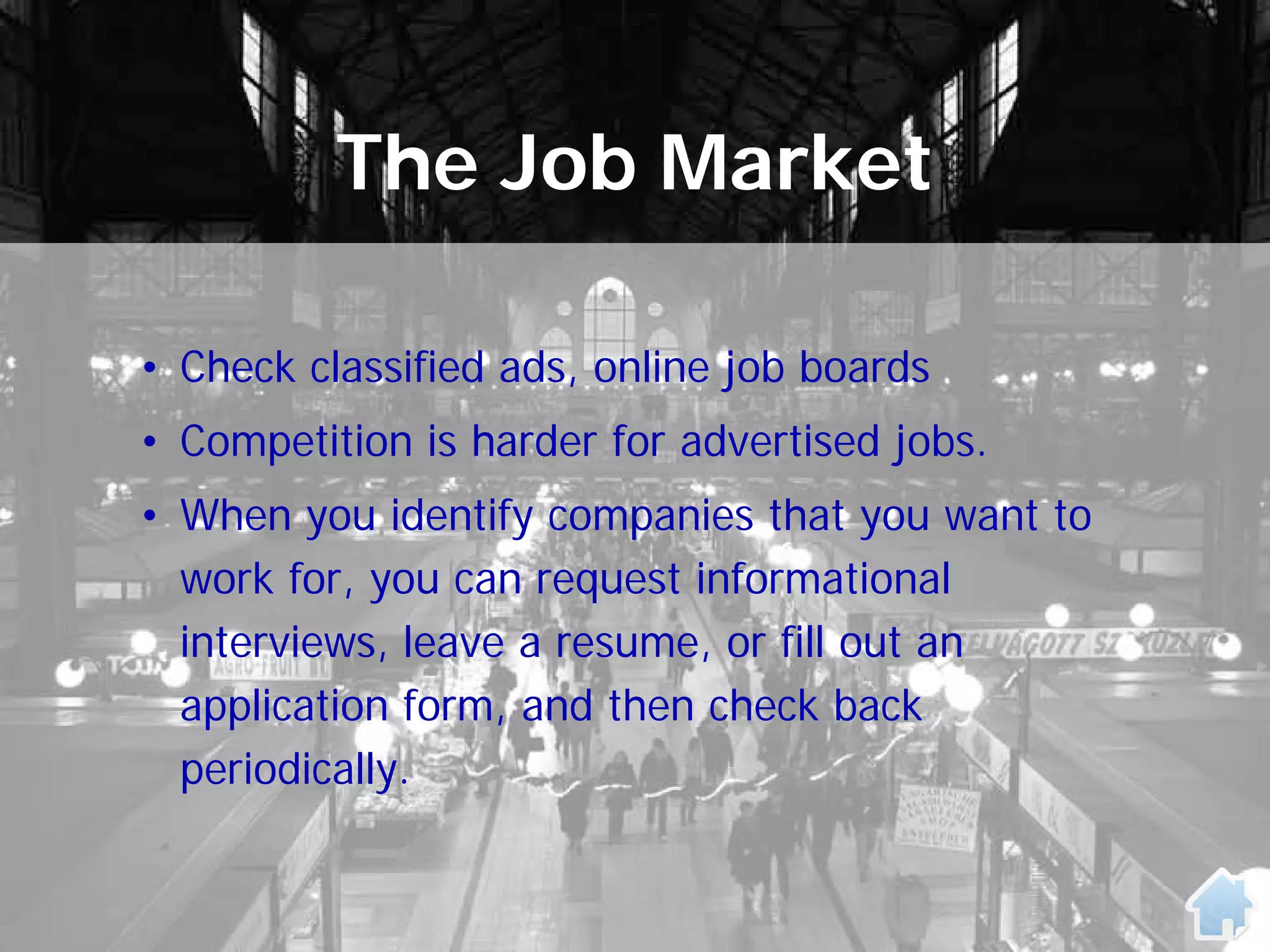 The Job Market

• Check classified ads, online job boards
• Competition is harder for advertised jobs.
• When you identify companies that you want to
  work for, you can request informational
  interviews, leave a resume, or fill out an
  application form, and then check back
  periodically.
 