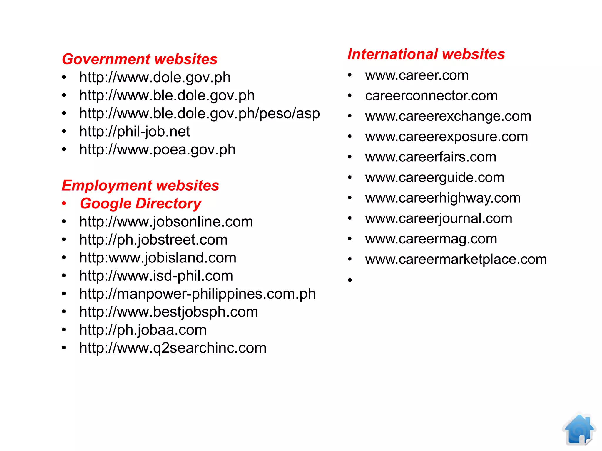 Government websites                     International websites
• http://www.dole.gov.ph                •   www.career.com
• http://www.ble.dole.gov.ph            •   careerconnector.com
• http://www.ble.dole.gov.ph/peso/asp   •   www.careerexchange.com
• http://phil-job.net                   •   www.careerexposure.com
• http://www.poea.gov.ph                •   www.careerfairs.com
                                        •   www.careerguide.com
Employment websites
• Google Directory                      •   www.careerhighway.com
• http://www.jobsonline.com             •   www.careerjournal.com
• http://ph.jobstreet.com               •   www.careermag.com
• http:www.jobisland.com                •   www.careermarketplace.com
• http://www.isd-phil.com               •
• http://manpower-philippines.com.ph
• http://www.bestjobsph.com
• http://ph.jobaa.com
• http://www.q2searchinc.com
 