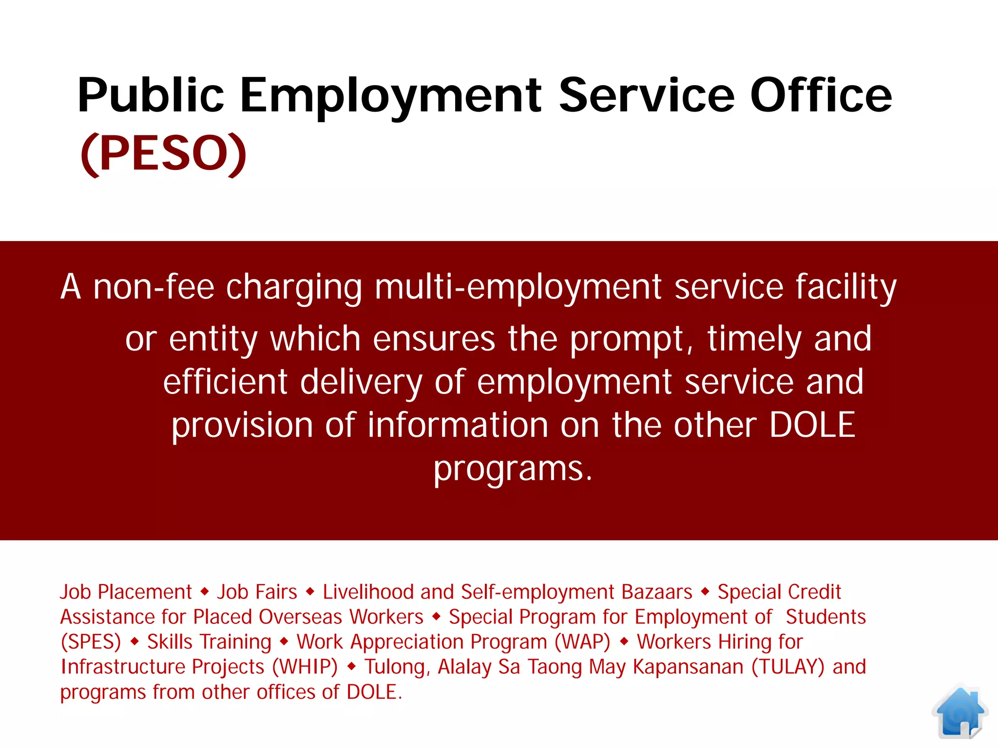 Public Employment Service Office
 (PESO)

A non-fee charging multi-employment service facility
    or entity which ensures the prompt, timely and
      efficient delivery of employment service and
       provision of information on the other DOLE
                         programs.


Job Placement  Job Fairs  Livelihood and Self-employment Bazaars  Special Credit
Assistance for Placed Overseas Workers  Special Program for Employment of Students
(SPES)  Skills Training  Work Appreciation Program (WAP)  Workers Hiring for
Infrastructure Projects (WHIP)  Tulong, Alalay Sa Taong May Kapansanan (TULAY) and
programs from other offices of DOLE.
 