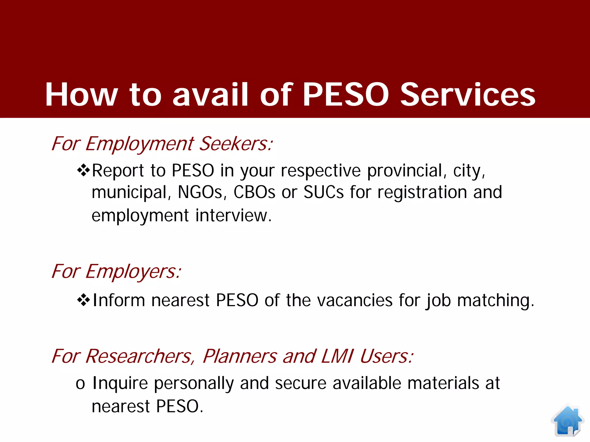 How to avail of PESO Services
For Employment Seekers:
  Report to PESO in your respective provincial, city,
   municipal, NGOs, CBOs or SUCs for registration and
   employment interview.


For Employers:
  Inform nearest PESO of the vacancies for job matching.


For Researchers, Planners and LMI Users:
  o Inquire personally and secure available materials at
    nearest PESO.
 