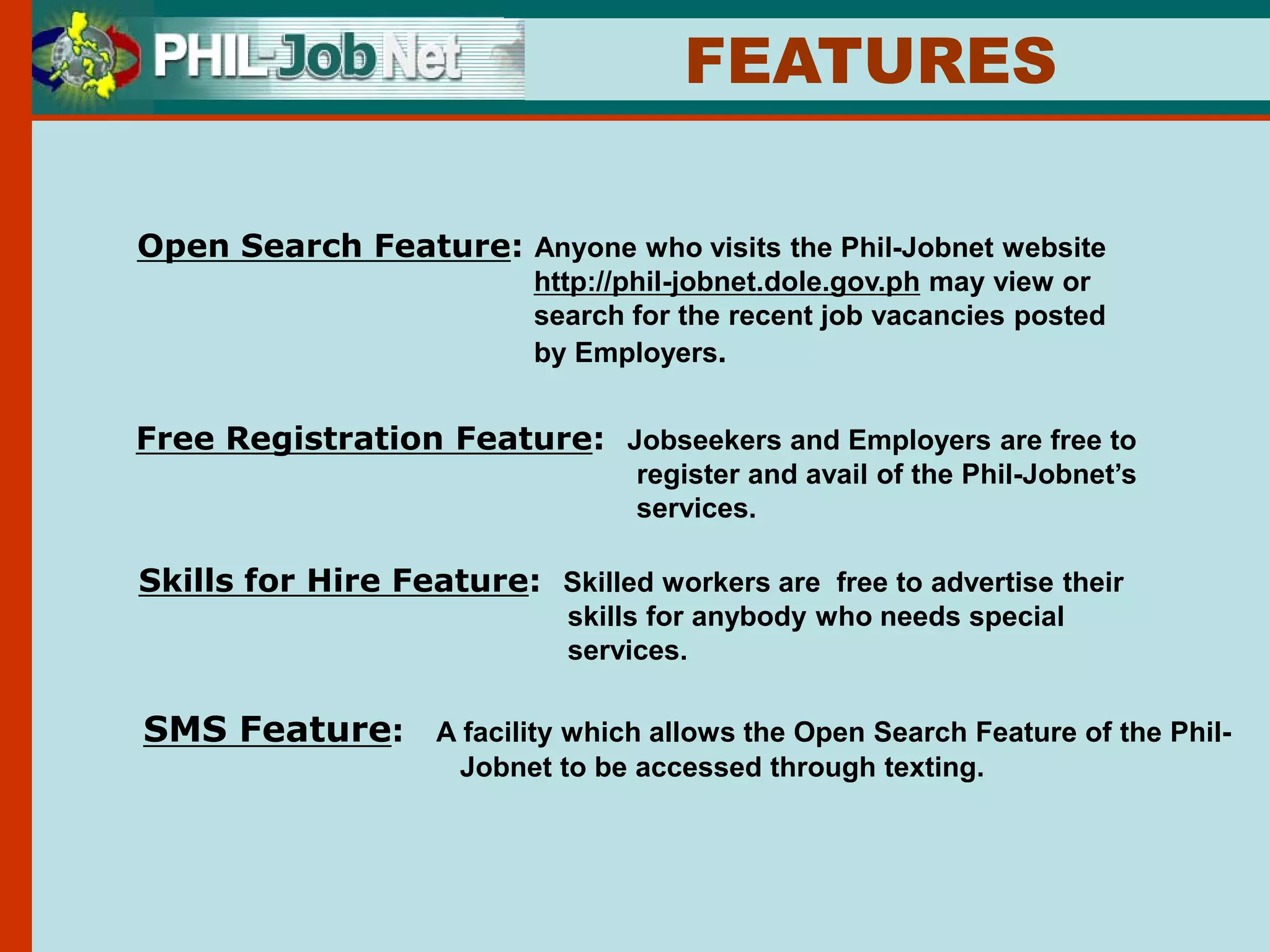 FEATURES

Open Search Feature: Anyone who visits the Phil-Jobnet website
                           http://phil-jobnet.dole.gov.ph may view or
                           search for the recent job vacancies posted
                           by Employers.


Free Registration Feature: Jobseekers and Employers are free to
                                   register and avail of the Phil-Jobnet’s
                                   services.

Skills for Hire Feature: Skilled workers are free to advertise their
                             skills for anybody who needs special
                             services.

SMS Feature:        A facility which allows the Open Search Feature of the Phil-
                     Jobnet to be accessed through texting.
 