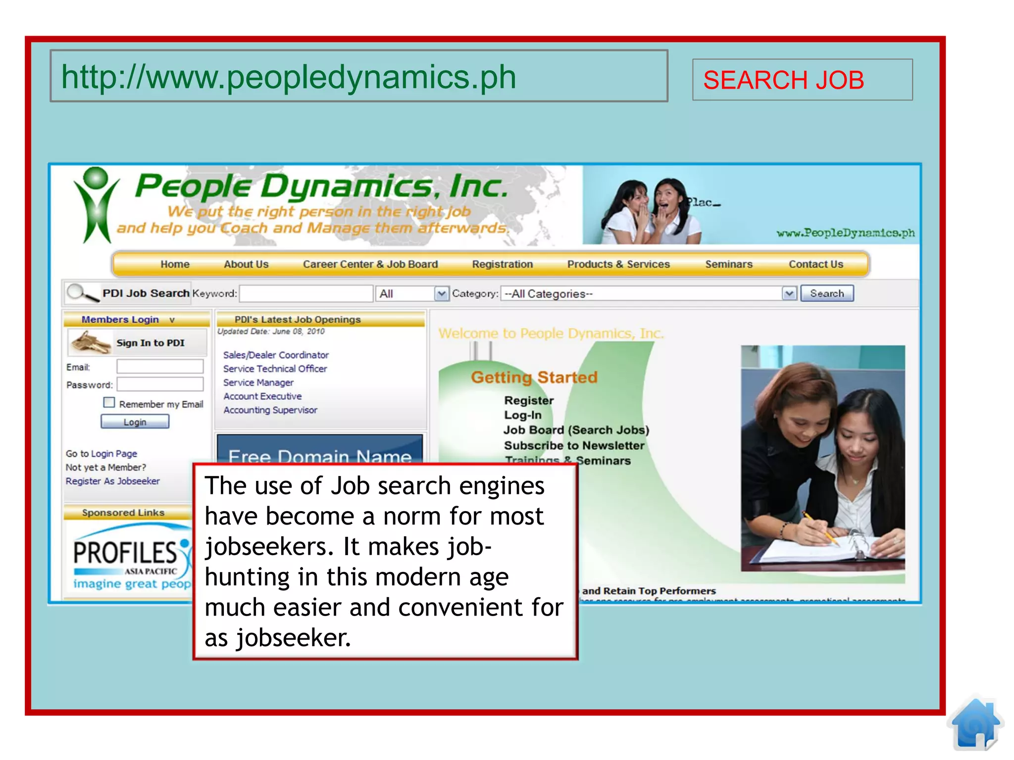 http://www.peopledynamics.ph             SEARCH JOB




        The use of Job search engines
        have become a norm for most
        jobseekers. It makes job-
        hunting in this modern age
        much easier and convenient for
        as jobseeker.
 