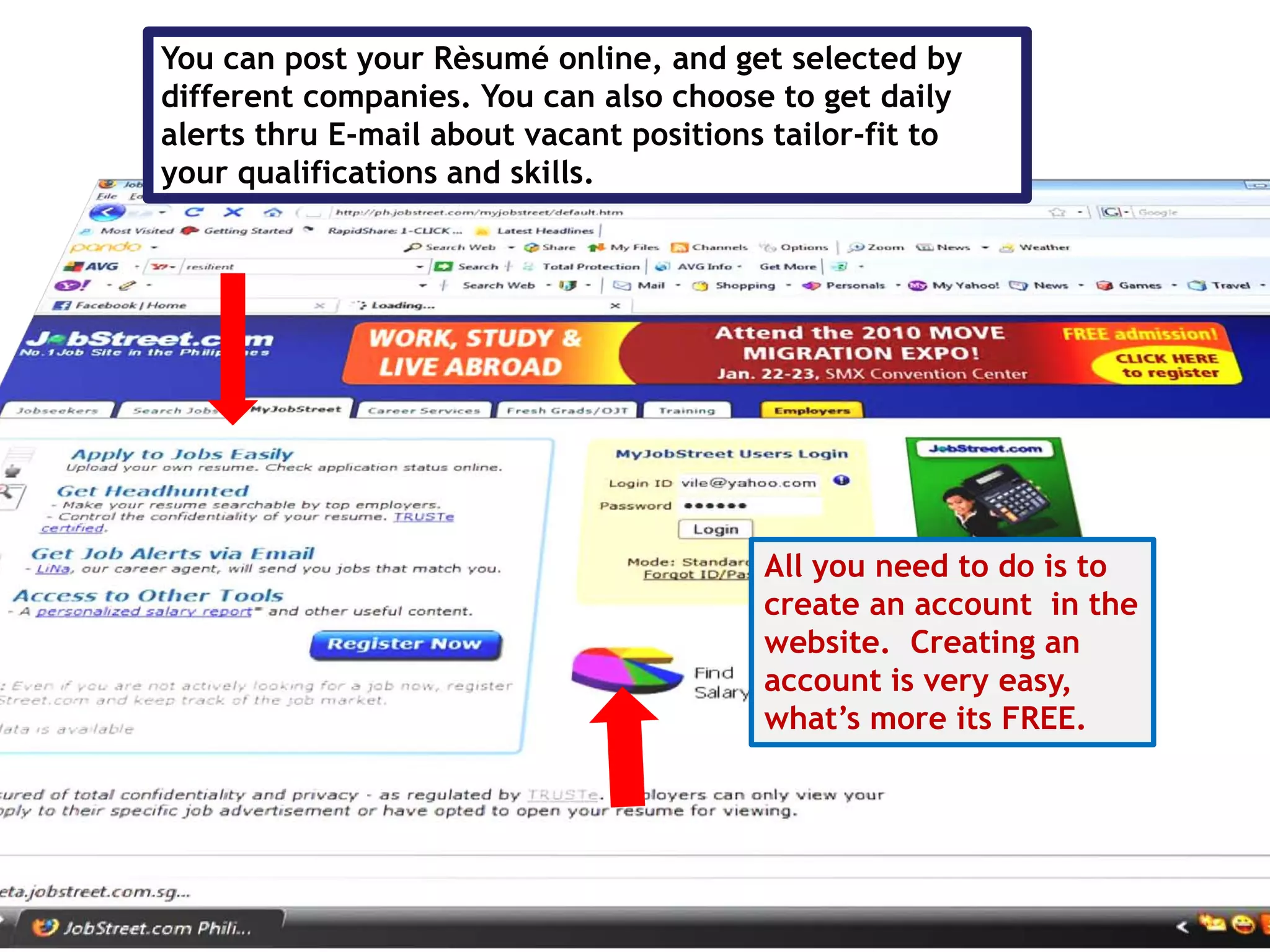 You can post your Rèsumé online, and get selected by
different companies. You can also choose to get daily
alerts thru E-mail about vacant positions tailor-fit to
your qualifications and skills.




                                         All you need to do is to
                                         create an account in the
                                         website. Creating an
                                         account is very easy,
                                         what’s more its FREE.
 