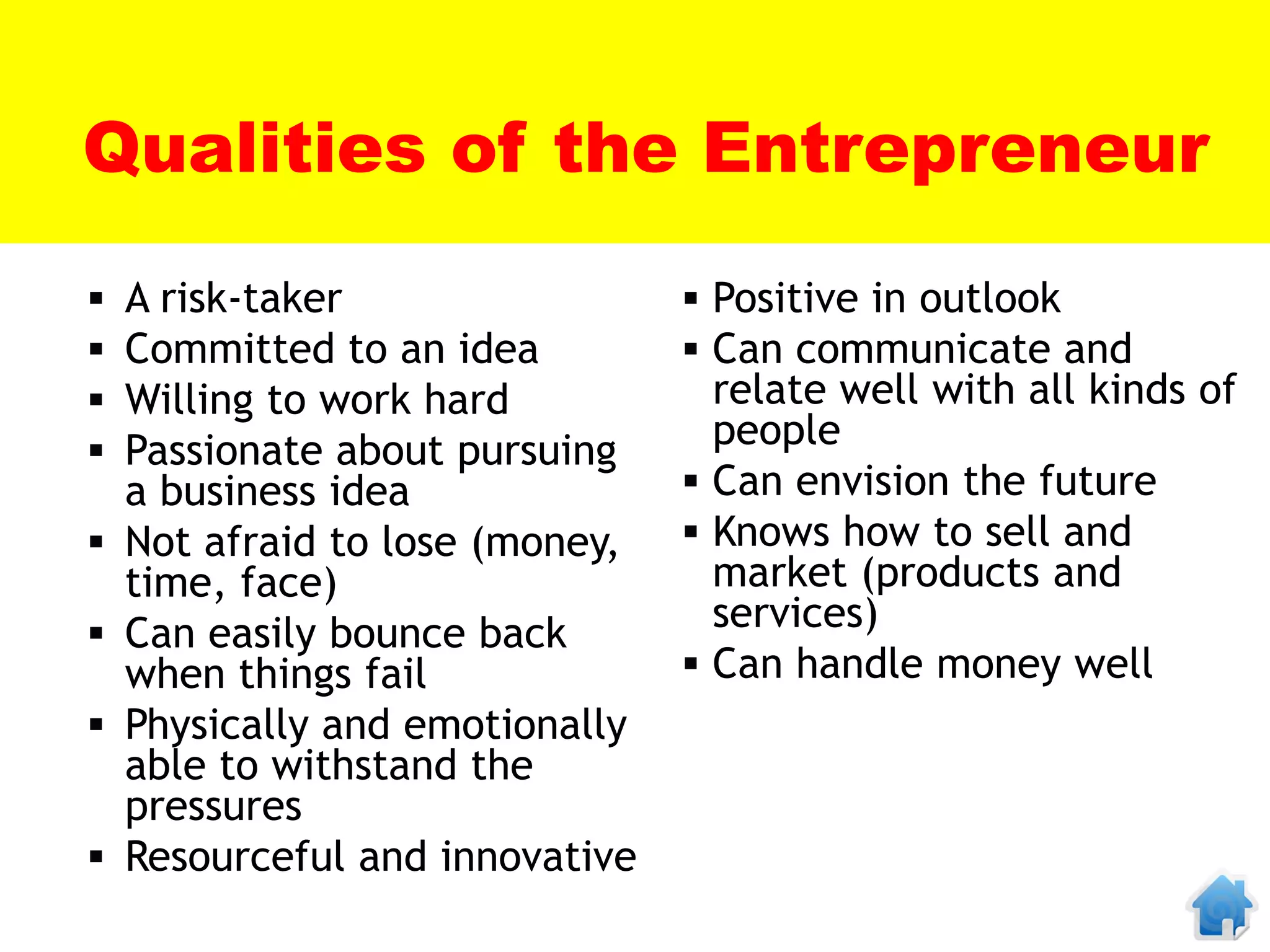 Qualities of the Entrepreneur
   A risk-taker                  Positive in outlook
   Committed to an idea          Can communicate and
   Willing to work hard           relate well with all kinds of
   Passionate about pursuing      people
    a business idea               Can envision the future
   Not afraid to lose (money,    Knows how to sell and
    time, face)                    market (products and
   Can easily bounce back         services)
    when things fail              Can handle money well
   Physically and emotionally
    able to withstand the
    pressures
   Resourceful and innovative
 