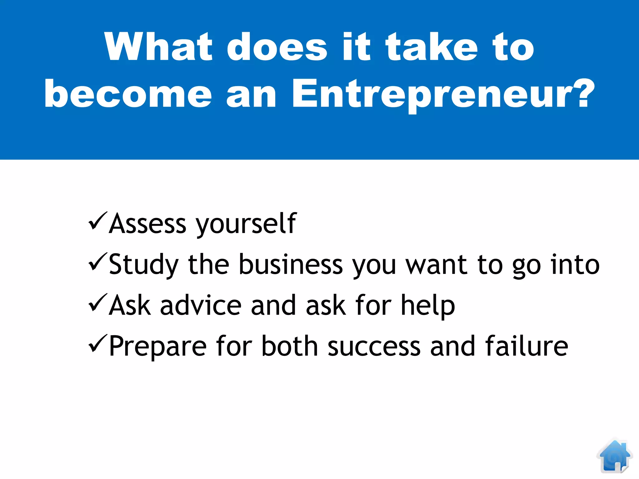 What does it take to
become an Entrepreneur?


 Assess yourself
 Study the business you want to go into
 Ask advice and ask for help
 Prepare for both success and failure
 