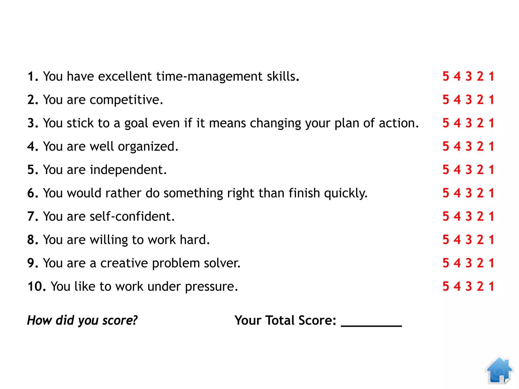 1. You have excellent time-management skills.                           54321
2. You are competitive.                                                 54321
3. You stick to a goal even if it means changing your plan of action.   54321
4. You are well organized.                                              54321
5. You are independent.                                                 54321
6. You would rather do something right than finish quickly.             54321
7. You are self-confident.                                              54321
8. You are willing to work hard.                                        54321
9. You are a creative problem solver.                                   54321
10. You like to work under pressure.                                    54321

How did you score?                  Your Total Score: ________
 