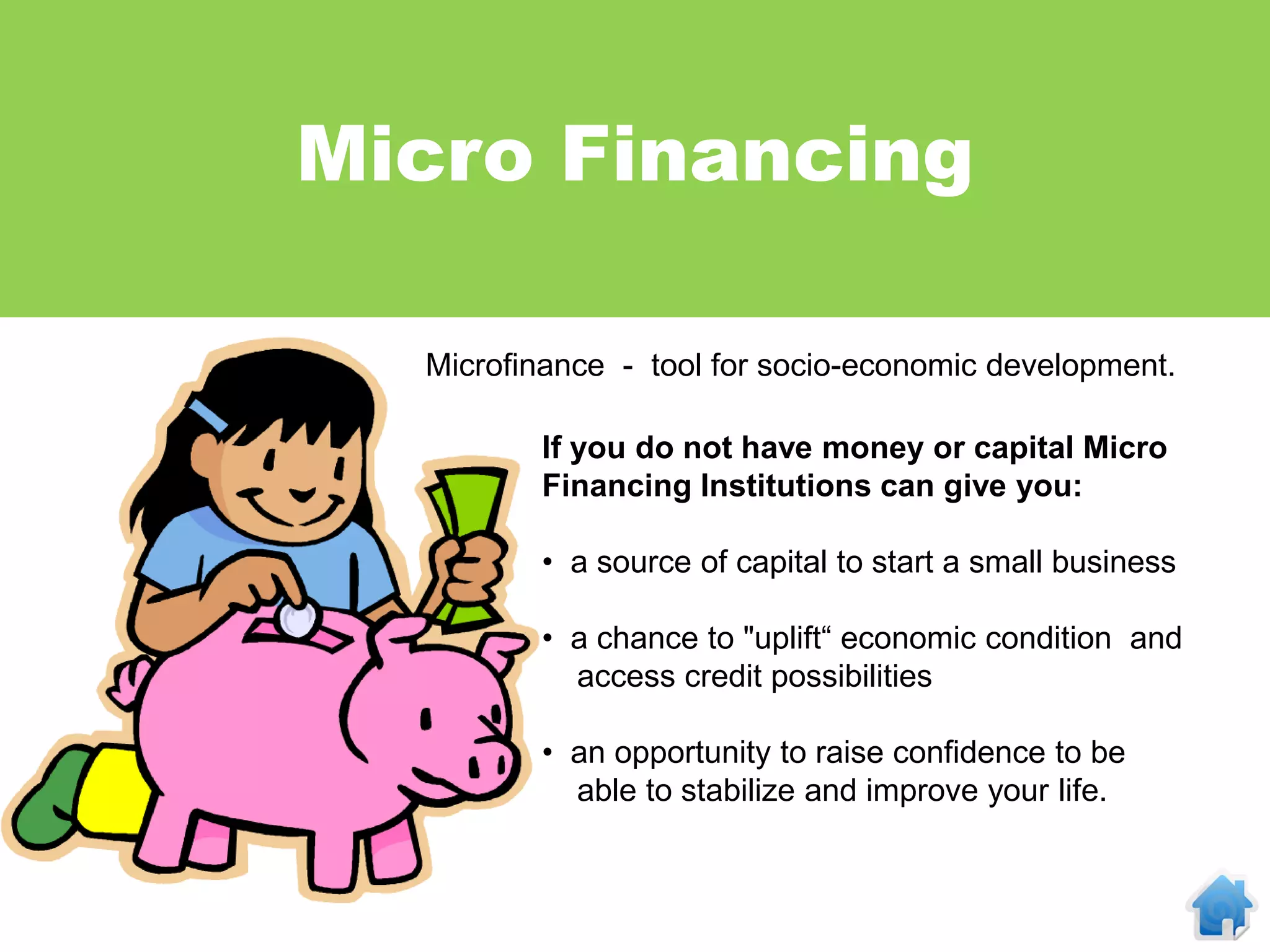 Micro Financing

  Microfinance - tool for socio-economic development.

         If you do not have money or capital Micro
         Financing Institutions can give you:

         • a source of capital to start a small business

         • a chance to "uplift“ economic condition and
           access credit possibilities

         • an opportunity to raise confidence to be
           able to stabilize and improve your life.
 
