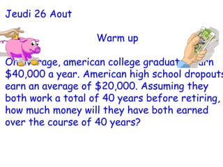 Jeudi 26 Aout Warm up On average, american college graduates earn $40,000 a year. American high school dropouts earn an average of $20,000. Assuming they both work a total of 40 years before retiring, how much money will they have both earned over the course of 40 years? 