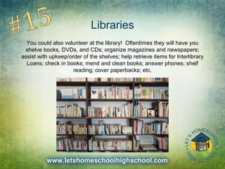 Libraries
You could also volunteer at the library! Oftentimes they will have you
shelve books, DVDs, and CDs; organize magazines and newspapers;
assist with upkeep/order of the shelves; help retrieve items for Interlibrary
Loans; check in books; mend and clean books; answer phones; shelf
reading; cover paperbacks; etc.
 