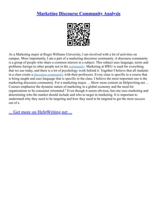 Marketing Discourse Community Analysis
As a Marketing major at Roger Williams University, I am involved with a lot of activities on
campus. More importantly, I am a part of a marketing discourse community. A discourse community
is a group of people who share a common interest in a subject. This subject uses language, terms and
problems foreign to other people not in the community. Marketing at RWU is used for everything
that we use today, and there is a lot of psychology work behind it. Together I believe that all students
in a class create a discourse community with their professors. Every class is specific to a course that
is being taught and uses language that is specific to the class. I believe the most important one is the
marketing discourse community. For a marketing major, ... Show more content on Helpwriting.net ...
Courses emphasize the dynamic nature of marketing in a global economy and the need for
organizations to be consumer orientated." Even though it seems obvious, but one uses marketing and
determining who the market should include and who to target in marketing. It is important to
understand why they need to be targeting and how they need to be targeted to get the most success
out of a
... Get more on HelpWriting.net ...
 