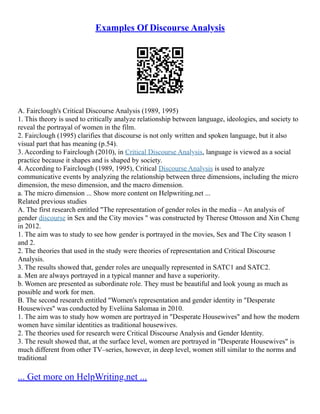 Examples Of Discourse Analysis
A. Fairclough's Critical Discourse Analysis (1989, 1995)
1. This theory is used to critically analyze relationship between language, ideologies, and society to
reveal the portrayal of women in the film.
2. Fairclough (1995) clarifies that discourse is not only written and spoken language, but it also
visual part that has meaning (p.54).
3. According to Fairclough (2010), in Critical Discourse Analysis, language is viewed as a social
practice because it shapes and is shaped by society.
4. According to Fairclough (1989, 1995), Critical Discourse Analysis is used to analyze
communicative events by analyzing the relationship between three dimensions, including the micro
dimension, the meso dimension, and the macro dimension.
a. The micro dimension ... Show more content on Helpwriting.net ...
Related previous studies
A. The first research entitled "The representation of gender roles in the media – An analysis of
gender discourse in Sex and the City movies " was constructed by Therese Ottosson and Xin Cheng
in 2012.
1. The aim was to study to see how gender is portrayed in the movies, Sex and The City season 1
and 2.
2. The theories that used in the study were theories of representation and Critical Discourse
Analysis.
3. The results showed that, gender roles are unequally represented in SATC1 and SATC2.
a. Men are always portrayed in a typical manner and have a superiority.
b. Women are presented as subordinate role. They must be beautiful and look young as much as
possible and work for men.
B. The second research entitled "Women's representation and gender identity in "Desperate
Housewives" was conducted by Eveliina Salomaa in 2010.
1. The aim was to study how women are portrayed in "Desperate Housewives" and how the modern
women have similar identities as traditional housewives.
2. The theories used for research were Critical Discourse Analysis and Gender Identity.
3. The result showed that, at the surface level, women are portrayed in "Desperate Housewives" is
much different from other TV–series, however, in deep level, women still similar to the norms and
traditional
... Get more on HelpWriting.net ...
 