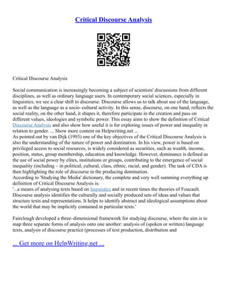 Critical Discourse Analysis
Critical Discourse Analysis
Social communication is increasingly becoming a subject of scientists' discussions from different
disciplines, as well as ordinary language users. In contemporary social sciences, especially in
linguistics, we see a clear shift to discourse. Discourse allows us to talk about use of the language,
as well as the language as a socio–cultural activity. In this sense, discourse, on one hand, reflects the
social reality, on the other hand, it shapes it, therefore participate in the creation and pass on
different values, ideologies and symbolic power. This essay aims to show the definition of Critical
Discourse Analysis and also show how useful it is for exploring issues of power and inequality in
relation to gender. ... Show more content on Helpwriting.net ...
As pointed out by van Dijk (1993) one of the key objectives of the Critical Discourse Analysis is
also the understanding of the nature of power and domination. In his view, power is based on
privileged access to social resources, is widely considered as securities, such as wealth, income,
position, status, group membership, education and knowledge. However, dominance is defined as
the use of social power by elites, institutions or groups, contributing to the emergence of social
inequality (including – in political, cultural, class, ethnic, racial, and gender). The task of CDA is
then highlighting the role of discourse in the producing domination.
According to 'Studying the Media' dictionary, the complete and very well summing everything up
definition of Critical Discourse Analysis is:
'...a means of analysing texts based on linguistics and in recent times the theories of Foucault.
Discourse analysis identifies the culturally and socially produced sets of ideas and values that
structure texts and representations. It helps to identify abstract and ideological assumptions about
the world that may be implicitly contained in particular texts.'
Fairclough developed a three–dimensional framework for studying discourse, where the aim is to
map three separate forms of analysis onto one another: analysis of (spoken or written) language
texts, analysis of discourse practice (processes of text production, distribution and
... Get more on HelpWriting.net ...
 
