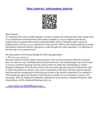 Data Analysis : Information Analysis
Data Analysis:
As I spent the first week in collecting data, it is time to analyse the collected data in the second week
of my professional work placement. Data analysis method is a way to organize and map my
collected data in a pattern that could be interpreted (Bell, 2010). It should be able to assist me
finding answers for my research question by asking myself, "Did my data analysis add new concepts
and practices about the inclusive education, or open the gate for a more questions? Is it taking me to
the next step in my research cycle?
The data analysis will be done through the following approaches:
1. The Discourse Analysis:
Discourse analysis is the in–depth, critical analysis of the social interactions within the collected
data. It is seen as a way of thinking about the discussed issue. This methodology is an action–based
as it acts to construct meanings from the social contexts in which the collected data is created
(Sargent & Harcourt, 2012). In this research, there are some steps that need to be followed in order
to achieve the discourse analysis. First, closer examination of the data will lead to discovering the
functions and the consequences of the discourse (which is the inclusive education). For example, it
will examine the speech act function of the discourse to check if it is to persuade, to accuse, or to
encourage. Then, by looking for alternative explanations in the inclusive education discourse, other
interpretations will be eliminated leading to give me
... Get more on HelpWriting.net ...
 