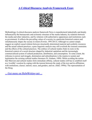 A Critical Discourse Analysis Framework Essay
Methodology A critical discourse analysis framework News is manufactured industrially and deeply
influenced by the bureaucratic and economic structure of the media industry, by relations between
the media and other industries, and by relations with authoritative apparatuses and institutions such
as government. It reflects the prevailing values of a society in a particular historical context and
simultaneously shapes the society in return (Fowler, 1991/2013). Although we cannot simply
suggest an explicit causal relation between structurally determined material and symbolic resources
and the actual cultural practices, a pure linguistic analysis may still overlook the external constraints
and the effects of the cultural practices. The embryo of cultural studies finds its roots in the
historical context of a social structure shaped by industrial capitalism and the increasingly
commercialized system of cultural production, distribution, and consumption. To some extent, the
reference to power and struggle, domination and subordinations is the mantra to sustain and
legitimatize the existing cultural studies literature (N. Graham, 1999). While avoiding the notion
that Marxism and cultural studies form immediate affinity, cultural studies still has to establish itself
as a 'worldly' vocation by coping with the tension between the study of the text and its affiliations
with institutions, classes, nations, races, and genders, and etc. (Hall, 1999a). The representation of
the Hong
... Get more on HelpWriting.net ...
 