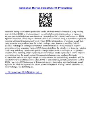 Intonation During Casual Speech Productions
Intonation during casual speech productions can be observed at the discourse level using auditory
analysis (Chun, 2002). In practice, speakers can utilise falling or rising intonations to represent
various speech realisations such as statements, commands and/or explanations (Cruttendon, 1981).
Speakers' intonation choice may be situation–specific and used as an entity of expression to generate
meaning within particular groups of words (Chun, 2002). Interpretations of speakers' speech style
using statistical analyses have been the main focus in previous literatures, providing fruitful
evidence on both pitch and linguistic variation and the relations to a more positive or negative
connotation within languages. Henton (1989) demonstrated that the pitch level in linguistic variation
could carry underlying connotations (positive or negative) such that in male speech, if expressed
with low pitch, rumbling, under–expressive and monotonous, can be expressive of a more negative
connotation within the speech context. Subsequent studies addressed speakers' abilities to
accommodate sociophonetic speech to produce variants that are more similarly associated with the
social characteristics of the audience (Bell, 1984), or a referee (Hay, Jannedy & Mendoza–Denton,
1999). Hay et al., (1999) attempted to demonstrate the prevalence of an interplay between speech
style and the ethnic background of a referee by examining Oprah Winfrey's speech tendencies to
monophthongise the diphthong /æ/.
... Get more on HelpWriting.net ...
 