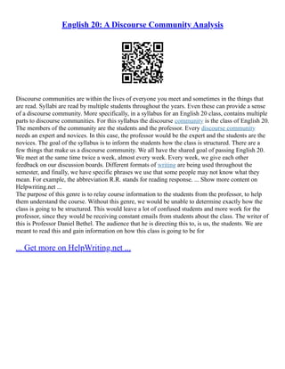 English 20: A Discourse Community Analysis
Discourse communities are within the lives of everyone you meet and sometimes in the things that
are read. Syllabi are read by multiple students throughout the years. Even these can provide a sense
of a discourse community. More specifically, in a syllabus for an English 20 class, contains multiple
parts to discourse communities. For this syllabus the discourse community is the class of English 20.
The members of the community are the students and the professor. Every discourse community
needs an expert and novices. In this case, the professor would be the expert and the students are the
novices. The goal of the syllabus is to inform the students how the class is structured. There are a
few things that make us a discourse community. We all have the shared goal of passing English 20.
We meet at the same time twice a week, almost every week. Every week, we give each other
feedback on our discussion boards. Different formats of writing are being used throughout the
semester, and finally, we have specific phrases we use that some people may not know what they
mean. For example, the abbreviation R.R. stands for reading response. ... Show more content on
Helpwriting.net ...
The purpose of this genre is to relay course information to the students from the professor, to help
them understand the course. Without this genre, we would be unable to determine exactly how the
class is going to be structured. This would leave a lot of confused students and more work for the
professor, since they would be receiving constant emails from students about the class. The writer of
this is Professor Daniel Bethel. The audience that he is directing this to, is us, the students. We are
meant to read this and gain information on how this class is going to be for
... Get more on HelpWriting.net ...
 