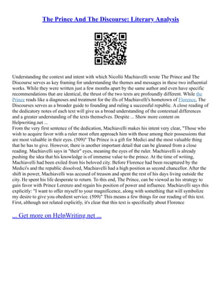 The Prince And The Discourse: Literary Analysis
Understanding the context and intent with which Nicolló Machiavelli wrote The Prince and The
Discourse serves as key framing for understanding the themes and messages in these two influential
works. While they were written just a few months apart by the same author and even have specific
recommendations that are identical, the thrust of the two texts are profoundly different. While the
Prince reads like a diagnoses and treatment for the ills of Machiavelli's hometown of Florence, The
Discourses serves as a broader guide to founding and ruling a successful republic. A close reading of
the dedicatory notes of each text will give us a broad understanding of the contextual differences
and a greater understanding of the texts themselves. Despite ... Show more content on
Helpwriting.net ...
From the very first sentence of the dedication, Machiavelli makes his intent very clear, "Those who
wish to acquire favor with a ruler most often approach him with those among their possessions that
are most valuable in their eyes. (509)" The Prince is a gift for Medici and the most valuable thing
that he has to give. However, there is another important detail that can be gleaned from a close
reading. Machiavelli says in "their" eyes, meaning the eyes of the ruler. Machiavelli is already
pushing the idea that his knowledge is of immense value to the prince. At the time of writing,
Machiavelli had been exiled from his beloved city. Before Florence had been recaptured by the
Medici's and the republic dissolved, Machiavelli had a high position as second chancellor. After the
shift in power, Machiavelli was accused of treason and spent the rest of his days living outside the
city. He spent his life desperate to return. To this end, The Prince, can be viewed as his strategy to
gain favor with Prince Lorenzo and regain his position of power and influence. Machiavelli says this
explicitly: "I want to offer myself to your magnificence, along with something that will symbolize
my desire to give you obedient service. (509)" This means a few things for our reading of this text.
First, although not related explicitly, it's clear that this text is specifically about Florence
... Get more on HelpWriting.net ...
 