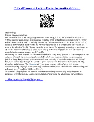 Critical Discourse Analysis For An International Crisis...
Methodology
Critical discourse analysis
For an international crisis happening thousands miles away, it is not sufficient to be understood
without acknowledging itself as a mediated complex. From critical linguistics perspective, Fowler
(1991/2013) believes "news is socially constructed. What events are reported is not a reflection of
intrinsic importance of those events, but reveals the operation of a complex and artificial set of
criteria for selection" (p. 2). "The news media select events for reporting according to a complex set
of criteria of newsworthiness; so news is not simply that which happens, but that which can be
regarded and presented as newsworthy" (p.13).
Filtered by the latent criteria, the final representation of Hong Kong protests in Canadian press is the
outcome of social inclusion and exclusion. In Fowler's sense, representation is a constructive
practice. Hong Kong protests are not communicated neutrally in natural structure per se. Instead,
they were transmitted through the Canadian press with its own structural features permeated by
Canadian social values. The discourse of Hong Kong protests reflects "the social actions
accomplished by language users when they communicate in social situations and within society and
culture at large" (van Dijk, 1997, pp. 13–14).
So to speak, studying how the protests were represented requires not only analyzing texts or
processes of production and interpretation, but also "analyzing the relationship between texts,
... Get more on HelpWriting.net ...
 